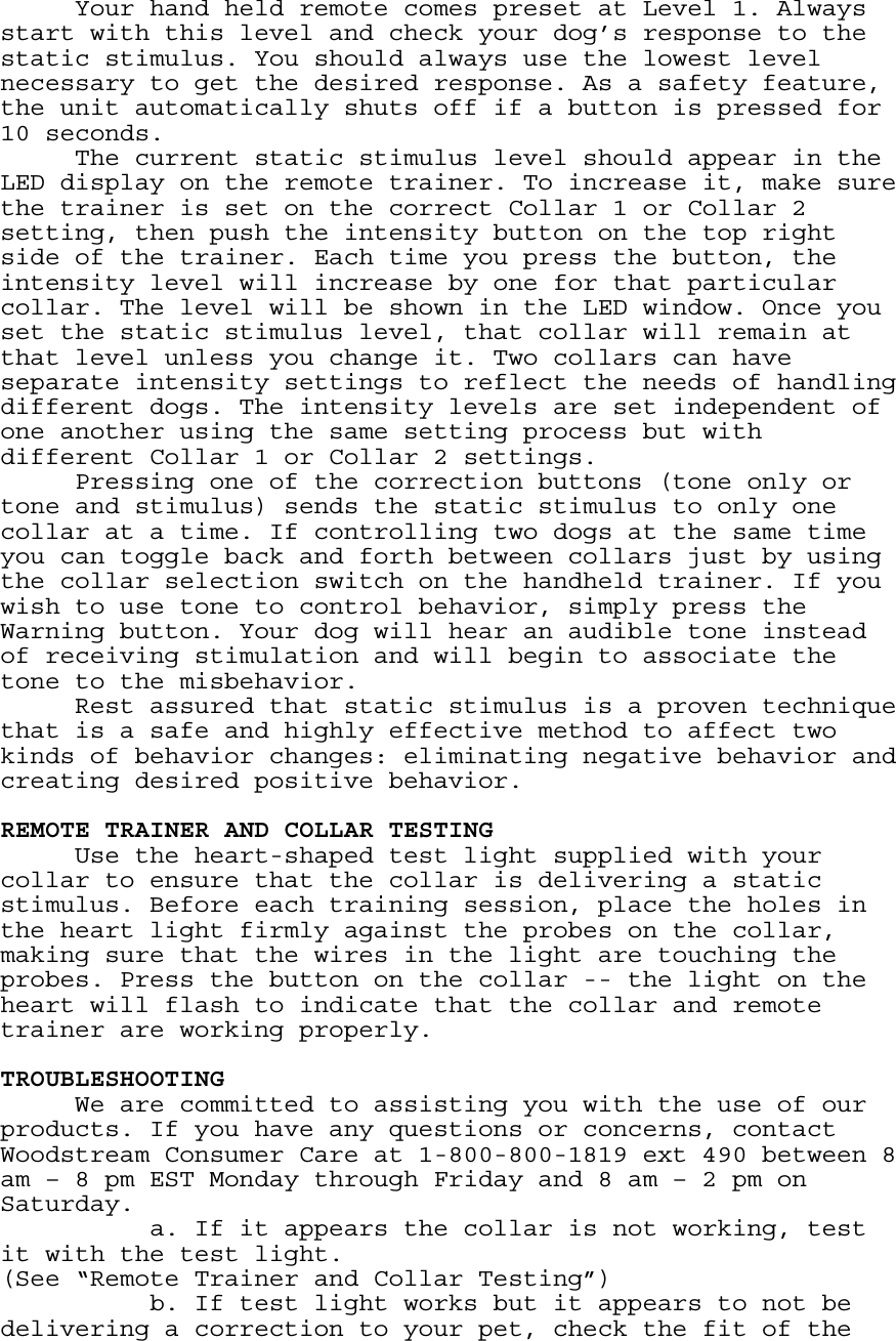   Your hand held remote comes preset at Level 1. Always start with this level and check your dog’s response to the static stimulus. You should always use the lowest level necessary to get the desired response. As a safety feature, the unit automatically shuts off if a button is pressed for 10 seconds.   The current static stimulus level should appear in the LED display on the remote trainer. To increase it, make sure the trainer is set on the correct Collar 1 or Collar 2 setting, then push the intensity button on the top right side of the trainer. Each time you press the button, the intensity level will increase by one for that particular collar. The level will be shown in the LED window. Once you set the static stimulus level, that collar will remain at that level unless you change it. Two collars can have separate intensity settings to reflect the needs of handling different dogs. The intensity levels are set independent of one another using the same setting process but with different Collar 1 or Collar 2 settings. Pressing one of the correction buttons (tone only or tone and stimulus) sends the static stimulus to only one collar at a time. If controlling two dogs at the same time you can toggle back and forth between collars just by using the collar selection switch on the handheld trainer. If you wish to use tone to control behavior, simply press the Warning button. Your dog will hear an audible tone instead of receiving stimulation and will begin to associate the tone to the misbehavior. Rest assured that static stimulus is a proven technique that is a safe and highly effective method to affect two kinds of behavior changes: eliminating negative behavior and creating desired positive behavior.  REMOTE TRAINER AND COLLAR TESTING   Use the heart-shaped test light supplied with your collar to ensure that the collar is delivering a static stimulus. Before each training session, place the holes in the heart light firmly against the probes on the collar, making sure that the wires in the light are touching the probes. Press the button on the collar -- the light on the heart will flash to indicate that the collar and remote trainer are working properly.   TROUBLESHOOTING   We are committed to assisting you with the use of our products. If you have any questions or concerns, contact Woodstream Consumer Care at 1-800-800-1819 ext 490 between 8 am – 8 pm EST Monday through Friday and 8 am – 2 pm on Saturday.     a. If it appears the collar is not working, test it with the test light. (See “Remote Trainer and Collar Testing”)     b. If test light works but it appears to not be delivering a correction to your pet, check the fit of the 