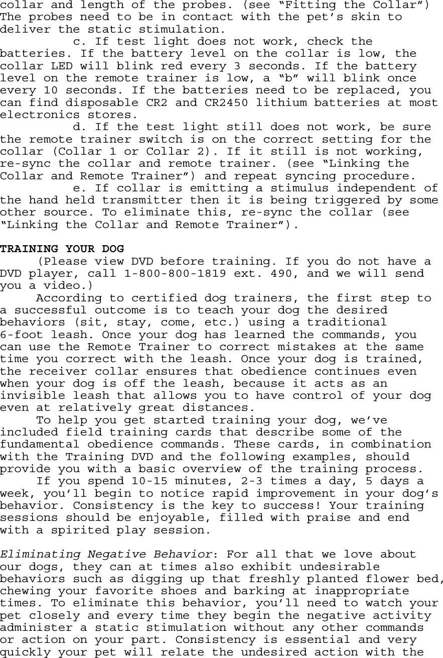 collar and length of the probes. (see “Fitting the Collar”) The probes need to be in contact with the pet’s skin to deliver the static stimulation.     c. If test light does not work, check the batteries. If the battery level on the collar is low, the collar LED will blink red every 3 seconds. If the battery level on the remote trainer is low, a “b” will blink once every 10 seconds. If the batteries need to be replaced, you can find disposable CR2 and CR2450 lithium batteries at most electronics stores.     d. If the test light still does not work, be sure the remote trainer switch is on the correct setting for the collar (Collar 1 or Collar 2). If it still is not working, re-sync the collar and remote trainer. (see “Linking the Collar and Remote Trainer”) and repeat syncing procedure.     e. If collar is emitting a stimulus independent of the hand held transmitter then it is being triggered by some other source. To eliminate this, re-sync the collar (see “Linking the Collar and Remote Trainer”).  TRAINING YOUR DOG (Please view DVD before training. If you do not have a DVD player, call 1-800-800-1819 ext. 490, and we will send you a video.) According to certified dog trainers, the first step to a successful outcome is to teach your dog the desired behaviors (sit, stay, come, etc.) using a traditional  6-foot leash. Once your dog has learned the commands, you can use the Remote Trainer to correct mistakes at the same time you correct with the leash. Once your dog is trained, the receiver collar ensures that obedience continues even when your dog is off the leash, because it acts as an invisible leash that allows you to have control of your dog even at relatively great distances. To help you get started training your dog, we’ve included field training cards that describe some of the fundamental obedience commands. These cards, in combination with the Training DVD and the following examples, should provide you with a basic overview of the training process. If you spend 10-15 minutes, 2-3 times a day, 5 days a week, you’ll begin to notice rapid improvement in your dog’s behavior. Consistency is the key to success! Your training sessions should be enjoyable, filled with praise and end with a spirited play session.   Eliminating Negative Behavior: For all that we love about our dogs, they can at times also exhibit undesirable behaviors such as digging up that freshly planted flower bed, chewing your favorite shoes and barking at inappropriate times. To eliminate this behavior, you’ll need to watch your pet closely and every time they begin the negative activity administer a static stimulation without any other commands or action on your part. Consistency is essential and very quickly your pet will relate the undesired action with the 