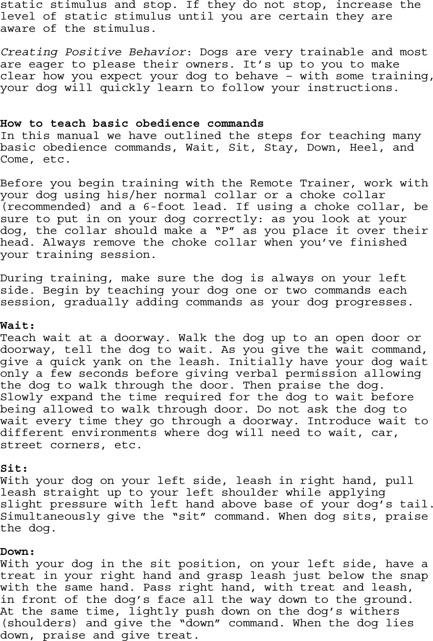 static stimulus and stop. If they do not stop, increase the level of static stimulus until you are certain they are aware of the stimulus.  Creating Positive Behavior: Dogs are very trainable and most are eager to please their owners. It’s up to you to make clear how you expect your dog to behave – with some training, your dog will quickly learn to follow your instructions.    How to teach basic obedience commands In this manual we have outlined the steps for teaching many basic obedience commands, Wait, Sit, Stay, Down, Heel, and Come, etc.  Before you begin training with the Remote Trainer, work with your dog using his/her normal collar or a choke collar (recommended) and a 6-foot lead. If using a choke collar, be sure to put in on your dog correctly: as you look at your dog, the collar should make a “P” as you place it over their head. Always remove the choke collar when you’ve finished your training session.  During training, make sure the dog is always on your left side. Begin by teaching your dog one or two commands each session, gradually adding commands as your dog progresses.    Wait:  Teach wait at a doorway. Walk the dog up to an open door or doorway, tell the dog to wait. As you give the wait command, give a quick yank on the leash. Initially have your dog wait only a few seconds before giving verbal permission allowing the dog to walk through the door. Then praise the dog. Slowly expand the time required for the dog to wait before being allowed to walk through door. Do not ask the dog to wait every time they go through a doorway. Introduce wait to different environments where dog will need to wait, car, street corners, etc.   Sit: With your dog on your left side, leash in right hand, pull leash straight up to your left shoulder while applying slight pressure with left hand above base of your dog’s tail. Simultaneously give the “sit” command. When dog sits, praise the dog.  Down: With your dog in the sit position, on your left side, have a treat in your right hand and grasp leash just below the snap with the same hand. Pass right hand, with treat and leash, in front of the dog’s face all the way down to the ground. At the same time, lightly push down on the dog’s withers (shoulders) and give the “down” command. When the dog lies down, praise and give treat. 