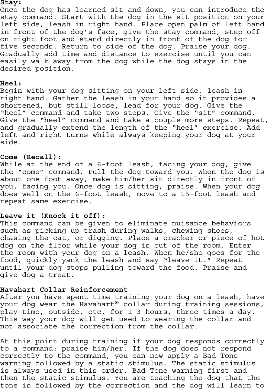   Stay: Once the dog has learned sit and down, you can introduce the stay command. Start with the dog in the sit position on your left side, leash in right hand. Place open palm of left hand in front of the dog’s face, give the stay command, step off on right foot and stand directly in front of the dog for five seconds. Return to side of the dog. Praise your dog. Gradually add time and distance to exercise until you can easily walk away from the dog while the dog stays in the desired position.  Heel: Begin with your dog sitting on your left side, leash in right hand. Gather the leash in your hand so it provides a shortened, but still loose, lead for your dog. Give the “heel” command and take two steps. Give the “sit” command. Give the “heel” command and take a couple more steps. Repeat, and gradually extend the length of the “heel” exercise. Add left and right turns while always keeping your dog at your side.    Come (Recall): While at the end of a 6-foot leash, facing your dog, give the “come” command. Pull the dog toward you. When the dog is about one foot away, make him/her sit directly in front of you, facing you. Once dog is sitting, praise. When your dog does well on the 6-foot leash, move to a 15-foot leash and repeat same exercise.  Leave it (Knock it off): This command can be given to eliminate nuisance behaviors such as picking up trash during walks, chewing shoes, chasing the cat, or digging. Place a cracker or piece of hot dog on the floor while your dog is out of the room. Enter the room with your dog on a leash. When he/she goes for the food, quickly yank the leash and say “leave it.” Repeat until your dog stops pulling toward the food. Praise and give dog a treat.    Havahart Collar Reinforcement After you have spent time training your dog on a leash, have your dog wear the Havahart® collar during training sessions, play time, outside, etc. for 1-3 hours, three times a day. This way your dog will get used to wearing the collar and not associate the correction from the collar.   At this point during training if your dog responds correctly to a command: praise him/her. If the dog does not respond correctly to the command, you can now apply a Bad Tone warning followed by a static stimulus. The static stimulus is always used in this order, Bad Tone warning first and then the static stimulus. You are teaching the dog that the tone is followed by the correction and the dog will learn to 
