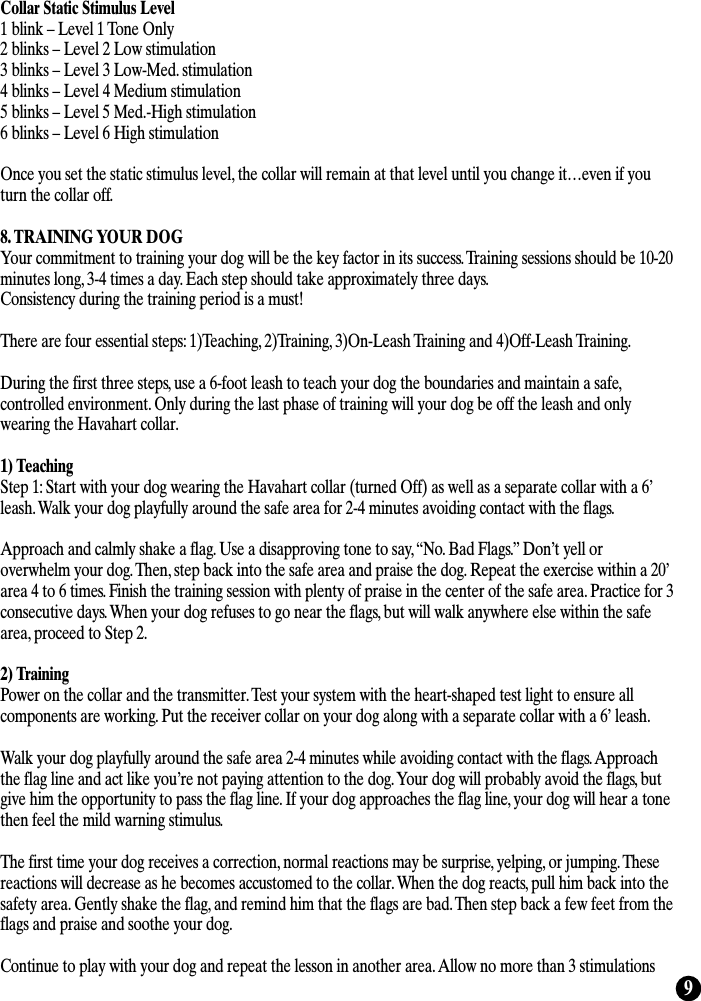 9Collar Static Stimulus Level1 blink – Level 1 Tone Only2 blinks – Level 2 Low stimulation3 blinks – Level 3 Low-Med. stimulation4 blinks – Level 4 Medium stimulation5 blinks – Level 5 Med.-High stimulation6 blinks – Level 6 High stimulationOnce you set the static stimulus level, the collar will remain at that level until you change it…even if youturn the collar off.8. TRAINING YOUR DOGYour commitment to training your dog will be the key factor in its success. Training sessions should be 10-20minutes long, 3-4 times a day. Each step should take approximately three days. Consistency during the training period is a must!There are four essential steps: 1)Teaching, 2)Training, 3)On-Leash Training and 4)Off-Leash Training.During the first three steps, use a 6-foot leash to teach your dog the boundaries and maintain a safe,controlled environment. Only during the last phase of training will your dog be off the leash and onlywearing the Havahart collar.1) TeachingStep 1: Start with your dog wearing the Havahart collar (turned Off) as well as a separate collar with a 6’leash. Walk your dog playfully around the safe area for 2-4 minutes avoiding contact with the flags.Approach and calmly shake a flag. Use a disapproving tone to say, “No. Bad Flags.” Don’t yell oroverwhelm your dog. Then, step back into the safe area and praise the dog. Repeat the exercise within a 20’area 4 to 6 times. Finish the training session with plenty of praise in the center of the safe area. Practice for 3consecutive days. When your dog refuses to go near the flags, but will walk anywhere else within the safearea, proceed to Step 2.2) TrainingPower on the collar and the transmitter. Test your system with the heart-shaped test light to ensure allcomponents are working. Put the receiver collar on your dog along with a separate collar with a 6’ leash.Walk your dog playfully around the safe area 2-4 minutes while avoiding contact with the flags. Approachthe flag line and act like you’re not paying attention to the dog. Your dog will probably avoid the flags, butgive him the opportunity to pass the flag line. If your dog approaches the flag line, your dog will hear a tonethen feel the mild warning stimulus. The first time your dog receives a correction, normal reactions may be surprise, yelping, or jumping. Thesereactions will decrease as he becomes accustomed to the collar. When the dog reacts, pull him back into thesafety area. Gently shake the flag, and remind him that the flags are bad. Then step back a few feet from theflags and praise and soothe your dog.Continue to play with your dog and repeat the lesson in another area. Allow no more than 3 stimulations