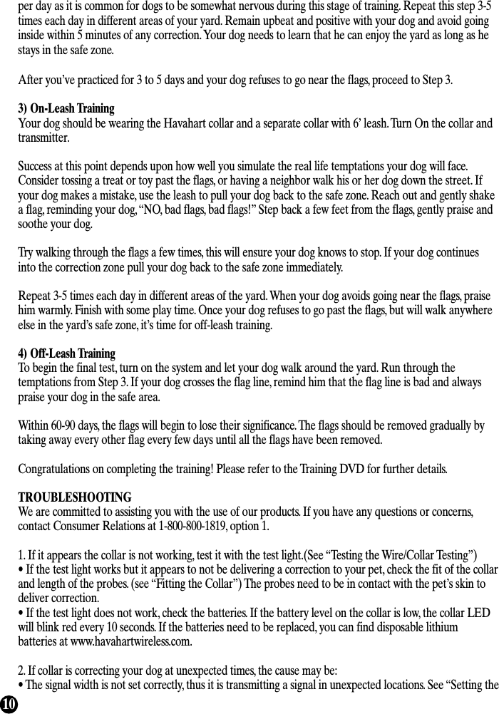 10per day as it is common for dogs to be somewhat nervous during this stage of training. Repeat this step 3-5times each day in different areas of your yard. Remain upbeat and positive with your dog and avoid goinginside within 5 minutes of any correction. Your dog needs to learn that he can enjoy the yard as long as hestays in the safe zone.After you’ve practiced for 3 to 5 days and your dog refuses to go near the flags, proceed to Step 3.3) On-Leash TrainingYour dog should be wearing the Havahart collar and a separate collar with 6’ leash. Turn On the collar andtransmitter.Success at this point depends upon how well you simulate the real life temptations your dog will face.Consider tossing a treat or toy past the flags, or having a neighbor walk his or her dog down the street. Ifyour dog makes a mistake, use the leash to pull your dog back to the safe zone. Reach out and gently shakea flag, reminding your dog, “NO, bad flags, bad flags!” Step back a few feet from the flags, gently praise andsoothe your dog.Try walking through the flags a few times, this will ensure your dog knows to stop. If your dog continuesinto the correction zone pull your dog back to the safe zone immediately.Repeat 3-5 times each day in different areas of the yard. When your dog avoids going near the flags, praisehim warmly. Finish with some play time. Once your dog refuses to go past the flags, but will walk anywhereelse in the yard’s safe zone, it’s time for off-leash training. 4) Off-Leash TrainingTo begin the final test, turn on the system and let your dog walk around the yard. Run through thetemptations from Step 3. If your dog crosses the flag line, remind him that the flag line is bad and alwayspraise your dog in the safe area. Within 60-90 days, the flags will begin to lose their significance. The flags should be removed gradually bytaking away every other flag every few days until all the flags have been removed.Congratulations on completing the training! Please refer to the Training DVD for further details.TROUBLESHOOTINGWe are committed to assisting you with the use of our products. If you have any questions or concerns,contact Consumer Relations at 1-800-800-1819, option 1.1. If it appears the collar is not working, test it with the test light.(See “Testing the Wire/Collar Testing”)• If the test light works but it appears to not be delivering a correction to your pet, check the fit of the collarand length of the probes. (see “Fitting the Collar”) The probes need to be in contact with the pet’s skin todeliver correction.• If the test light does not work, check the batteries. If the battery level on the collar is low, the collar LEDwill blink red every 10 seconds. If the batteries need to be replaced, you can find disposable lithiumbatteries at www.havahartwireless.com.2. If collar is correcting your dog at unexpected times, the cause may be: • The signal width is not set correctly, thus it is transmitting a signal in unexpected locations. See “Setting the