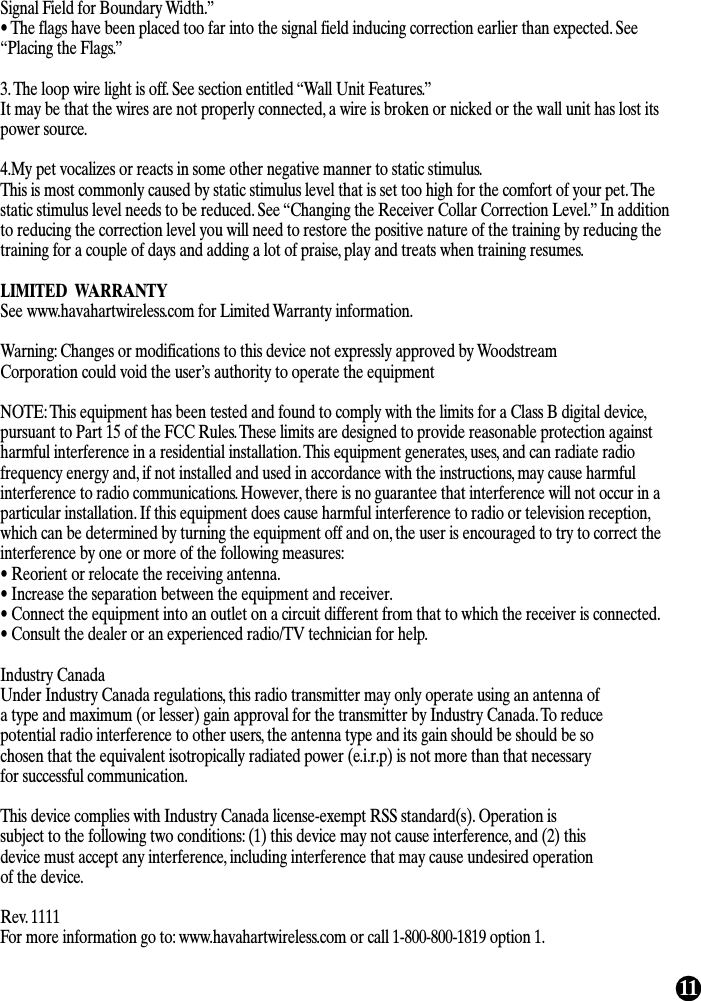 11Signal Field for Boundary Width.” • The flags have been placed too far into the signal field inducing correction earlier than expected. See“Placing the Flags.”3. The loop wire light is off. See section entitled “Wall Unit Features.” It may be that the wires are not properly connected, a wire is broken or nicked or the wall unit has lost itspower source.4.My pet vocalizes or reacts in some other negative manner to static stimulus. This is most commonly caused by static stimulus level that is set too high for the comfort of your pet. Thestatic stimulus level needs to be reduced. See “Changing the Receiver Collar Correction Level.” In additionto reducing the correction level you will need to restore the positive nature of the training by reducing thetraining for a couple of days and adding a lot of praise, play and treats when training resumes.LIMITED  WARRANTYSee www.havahartwireless.com for Limited Warranty information.Warning: Changes or modifications to this device not expressly approved by WoodstreamCorporation could void the user’s authority to operate the equipmentNOTE: This equipment has been tested and found to comply with the limits for a Class B digital device,pursuant to Part 15 of the FCC Rules. These limits are designed to provide reasonable protection againstharmful interference in a residential installation. This equipment generates, uses, and can radiate radiofrequency energy and, if not installed and used in accordance with the instructions, may cause harmfulinterference to radio communications. However, there is no guarantee that interference will not occur in aparticular installation. If this equipment does cause harmful interference to radio or television reception,which can be determined by turning the equipment off and on, the user is encouraged to try to correct theinterference by one or more of the following measures:• Reorient or relocate the receiving antenna.• Increase the separation between the equipment and receiver.• Connect the equipment into an outlet on a circuit different from that to which the receiver is connected.• Consult the dealer or an experienced radio/TV technician for help.Industry CanadaUnder Industry Canada regulations, this radio transmitter may only operate using an antenna ofa type and maximum (or lesser) gain approval for the transmitter by Industry Canada. To reducepotential radio interference to other users, the antenna type and its gain should be should be sochosen that the equivalent isotropically radiated power (e.i.r.p) is not more than that necessaryfor successful communication.This device complies with Industry Canada license-exempt RSS standard(s). Operation issubject to the following two conditions: (1) this device may not cause interference, and (2) thisdevice must accept any interference, including interference that may cause undesired operationof the device.Rev. 1111For more information go to: www.havahartwireless.com or call 1-800-800-1819 option 1.