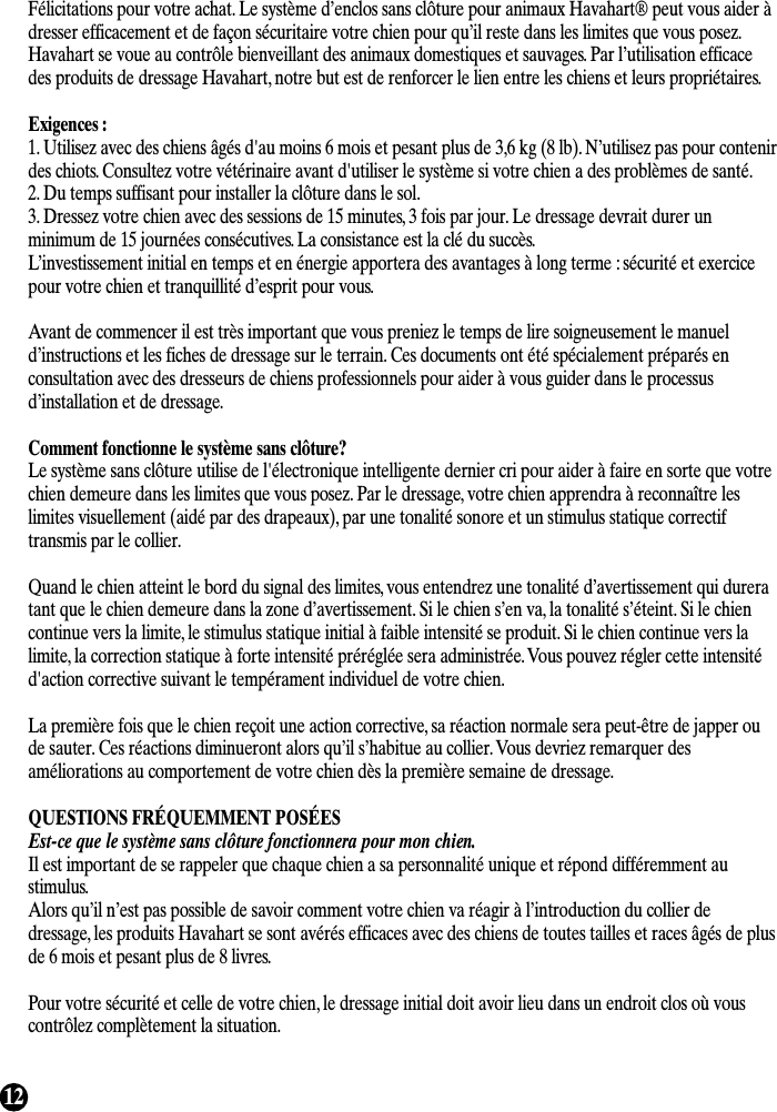 12Félicitations pour votre achat. Le système d’enclos sans clôture pour animaux Havahart® peut vous aider àdresser efficacement et de façon sécuritaire votre chien pour qu’il reste dans les limites que vous posez.Havahart se voue au contrôle bienveillant des animaux domestiques et sauvages. Par l’utilisation efficacedes produits de dressage Havahart, notre but est de renforcer le lien entre les chiens et leurs propriétaires.Exigences :1. Utilisez avec des chiens âgés d&apos;au moins 6 mois et pesant plus de 3,6 kg (8 lb). N’utilisez pas pour contenirdes chiots. Consultez votre vétérinaire avant d&apos;utiliser le système si votre chien a des problèmes de santé.2. Du temps suffisant pour installer la clôture dans le sol.3. Dressez votre chien avec des sessions de 15 minutes, 3 fois par jour. Le dressage devrait durer unminimum de 15 journées consécutives. La consistance est la clé du succès.L’investissement initial en temps et en énergie apportera des avantages à long terme : sécurité et exercicepour votre chien et tranquillité d’esprit pour vous.Avant de commencer il est très important que vous preniez le temps de lire soigneusement le manueld’instructions et les fiches de dressage sur le terrain. Ces documents ont été spécialement préparés enconsultation avec des dresseurs de chiens professionnels pour aider à vous guider dans le processusd’installation et de dressage.Comment fonctionne le système sans clôture?Le système sans clôture utilise de l&apos;électronique intelligente dernier cri pour aider à faire en sorte que votrechien demeure dans les limites que vous posez. Par le dressage, votre chien apprendra à reconnaître leslimites visuellement (aidé par des drapeaux), par une tonalité sonore et un stimulus statique correctiftransmis par le collier.Quand le chien atteint le bord du signal des limites, vous entendrez une tonalité d’avertissement qui dureratant que le chien demeure dans la zone d’avertissement. Si le chien s’en va, la tonalité s’éteint. Si le chiencontinue vers la limite, le stimulus statique initial à faible intensité se produit. Si le chien continue vers lalimite, la correction statique à forte intensité préréglée sera administrée. Vous pouvez régler cette intensitéd&apos;action corrective suivant le tempérament individuel de votre chien.La première fois que le chien reçoit une action corrective, sa réaction normale sera peut-être de japper oude sauter. Ces réactions diminueront alors qu’il s’habitue au collier. Vous devriez remarquer desaméliorations au comportement de votre chien dès la première semaine de dressage.QUESTIONS FRÉQUEMMENT POSÉESEst-ce que le système sans clôture fonctionnera pour mon chien.Il est important de se rappeler que chaque chien a sa personnalité unique et répond différemment austimulus.Alors qu’il n’est pas possible de savoir comment votre chien va réagir à l’introduction du collier dedressage, les produits Havahart se sont avérés efficaces avec des chiens de toutes tailles et races âgés de plusde 6 mois et pesant plus de 8 livres.Pour votre sécurité et celle de votre chien, le dressage initial doit avoir lieu dans un endroit clos où vouscontrôlez complètement la situation.