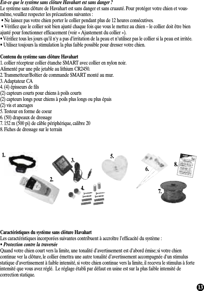 13Est-ce que le système sans clôture Havahart est sans danger ? Le système sans clôture de Havahart est sans danger et sans cruauté. Pour protéger votre chien et vous-même, veuillez respecter les précautions suivantes :• Ne laissez pas votre chien porter le collier pendant plus de 12 heures consécutives.• Vérifiez que le collier soit bien ajusté chaque fois que vous le mettez au chien – le collier doit être bienajusté pour fonctionner efficacement (voir « Ajustement du collier »).• Vérifiez tous les jours qu’il n&apos;y a pas d’irritation de la peau et n’utilisez pas le collier si la peau est irritée.• Utilisez toujours la stimulation la plus faible possible pour dresser votre chien.Contenu du système sans clôture Havahart1. collier récepteur collier étanche SMART avec collier en nylon noir. Alimenté par une pile jetable au lithium CR2450.2. Transmetteur/Boîtier de commande SMART monté au mur.3. Adaptateur CA4. (4) épisseurs de fils(2) capteurs courts pour chiens à poils courts(2) capteurs longs pour chiens à poils plus longs ou plus épais(2) vis et ancrages5. Testeur en forme de coeur6. (50) drapeaux de dressage7. 152 m (500 pi) de câble périphérique, calibre 208. Fiches de dressage sur le terrainCaractéristiques du système sans clôture HavahartLes caractéristiques incorporées suivantes contribuent à accroître l’efficacité du système :• Protection contre la traverséeQuand votre chien court vers la limite, une tonalité d’avertissement est d’abord émise; si votre chiencontinue ver la clôture, le collier émettra une autre tonalité d’avertissement accompagnée d&apos;un stimulusstatique d’avertissement à faible intensité, si votre chien continue vers la limite, il recevra le stimulus à forteintensité que vous avez réglé.  Le réglage établi par défaut en usine est sur la plus faible intensité decorrection statique.1.2.3.4.5.6.7.8.