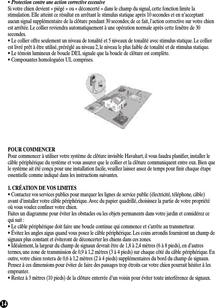 14• Protection contre une action corrective excessiveSi votre chien devient « piégé » ou « déconcerté » dans le champ du signal, cette fonction limite lastimulation. Elle atteint ce résultat en arrêtant le stimulus statique après 10 secondes et en n’acceptantaucun signal supplémentaire de la clôture pendant 30 secondes; de ce fait, l&apos;action corrective sur votre chienest arrêtée. Le collier reviendra automatiquement à une opération normale après cette fenêtre de 30secondes.• Le collier offre seulement un niveau de tonalité et 5 niveaux de tonalité avec stimulus statique. Le collierest livré prêt à être utilisé, préréglé au niveau 2, le niveau le plus faible de tonalité et de stimulus statique.• Le témoin lumineux de boucle DEL signale que la boucle de clôture est complète.• Composantes homologuées UL comprises.POUR COMMENCERPour commencer à utiliser votre système de clôture invisible Havahart, il vous faudra planifier, installer lecâble périphérique du système et vous assurer que le collier et la clôture communiquent entre eux. Bien quele système ait été conçu pour une installation facile, veuillez laisser assez de temps pour finir chaque étapeessentielle comme indiqué dans les instructions suivantes.1. CRÉATION DE VOS LIMITES• Contactez vos services publics pour marquer les lignes de service public (électricité, téléphone, câble)avant d&apos;installer votre câble périphérique. Avec du papier quadrillé, choisissez la partie de votre propriétéoù vous voulez confiner votre chien.Faites un diagramme pour éviter les obstacles ou les objets permanents dans votre jardin et considérez cequi suit :• Le câble périphérique doit faire une boucle continue qui commence et s’arrête au transmetteur.• Évitez les angles aigus quand vous posez le câble périphérique. Les coins arrondis fourniront un champ designaux plus constant et éviteront de déconcerter les chiens dans ces zones.• Idéalement, la largeur du champ de signaux devrait être de 1,8 à 2,4 mètres (6 à 8 pieds), en d’autrestermes, une zone de transmission de 0,9 à 1,2 mètres (3 à 4 pieds) sur chaque côté du câble périphérique. Enoutre, votre chien restera de 0,6 à 1,2 mètres (2 à 4 pieds) supplémentaires du bord du champ de signaux.Pensez à ces dimensions pour éviter de faire des passages trop étroits car votre chien pourrait hésiter à lesemprunter.• Restez à 3 mètres (10 pieds) de la clôture enterrée d’un voisin pour éviter toute interférence de signaux.