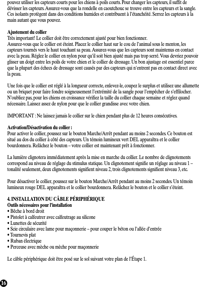 16pouvez utiliser les capteurs courts pour les chiens à poils courts. Pour changer les capteurs, il suffit dedévisser les capteurs. Assurez-vous que la rondelle en caoutchouc se trouve entre les capteurs et la sangle.Ces isolants protègent dans des conditions humides et contribuent à l’étanchéité. Serrez les capteurs à lamain autant que vous pouvez.Ajustement du collierTrès important! Le collier doit être correctement ajusté pour bien fonctionner.Assurez-vous que le collier est éteint. Placez le collier haut sur le cou de l’animal sous le menton, lescapteurs tournés vers le haut touchant sa peau. Assurez-vous que les capteurs sont maintenus en contactavec la peau. Réglez le collier en nylon pour qu’il soit bien ajusté mais pas trop serré. Vous devriez pouvoirglisser un doigt entre les poils de votre chien et le collier de dressage. Un bon ajustage est essentiel parceque la plupart des échecs de dressage sont causés par des capteurs qui n&apos;entrent pas en contact direct avecla peau.Une fois que le collier est réglé à la longueur correcte, enlevez-le, coupez le surplus et utilisez une allumetteou un briquet pour faire fondre soigneusement l’extrémité de la sangle pour l’empêcher de s’effilocher.N’oubliez pas, pour les chiens en croissance vérifiez la taille du collier chaque semaine et réglez quandnécessaire. Laissez assez de nylon pour que le collier grandisse avec votre chien.IMPORTANT : Ne laissez jamais le collier sur le chien pendant plus de 12 heures consécutives.Activation/Désactivation du collier :Pour activer le collier, poussez sur le bouton Marche/Arrêt pendant au moins 2 secondes. Ce bouton estsitué au dos du collier à côté des capteurs. Un témoin lumineux vert DEL apparaîtra et le collierbourdonnera. Relâchez le bouton – votre collier est maintenant prêt à fonctionner.La lumière clignotera immédiatement après la mise en marche du collier. Le nombre de clignotementscorrespond au niveau de réglage du stimulus statique. Un clignotement signifie un réglage au niveau 1 –tonalité seulement, deux clignotements signifient niveau 2, trois clignotements signifient niveau 3, etc.Pour désactiver le collier, poussez sur le bouton Marche/Arrêt pendant au moins 2 secondes. Un témoinlumineux rouge DEL apparaîtra et le collier bourdonnera. Relâchez le bouton et le collier s’éteint. 4. INSTALLATION DU CÂBLE PÉRIPHÉRIQUEOutils nécessaires pour l’installation• Bêche à bord droit• Pistolet à calfeutrer avec calfeutrage au silicone• Lunettes de sécurité• Scie circulaire avec lame pour maçonnerie – pour couper le béton ou l’allée d’entrée• Tournevis plat• Ruban électrique• Perceuse avec mèche ou mèche pour maçonnerieLe câble périphérique doit être posé sur le sol suivant votre plan de l’Étape 1.