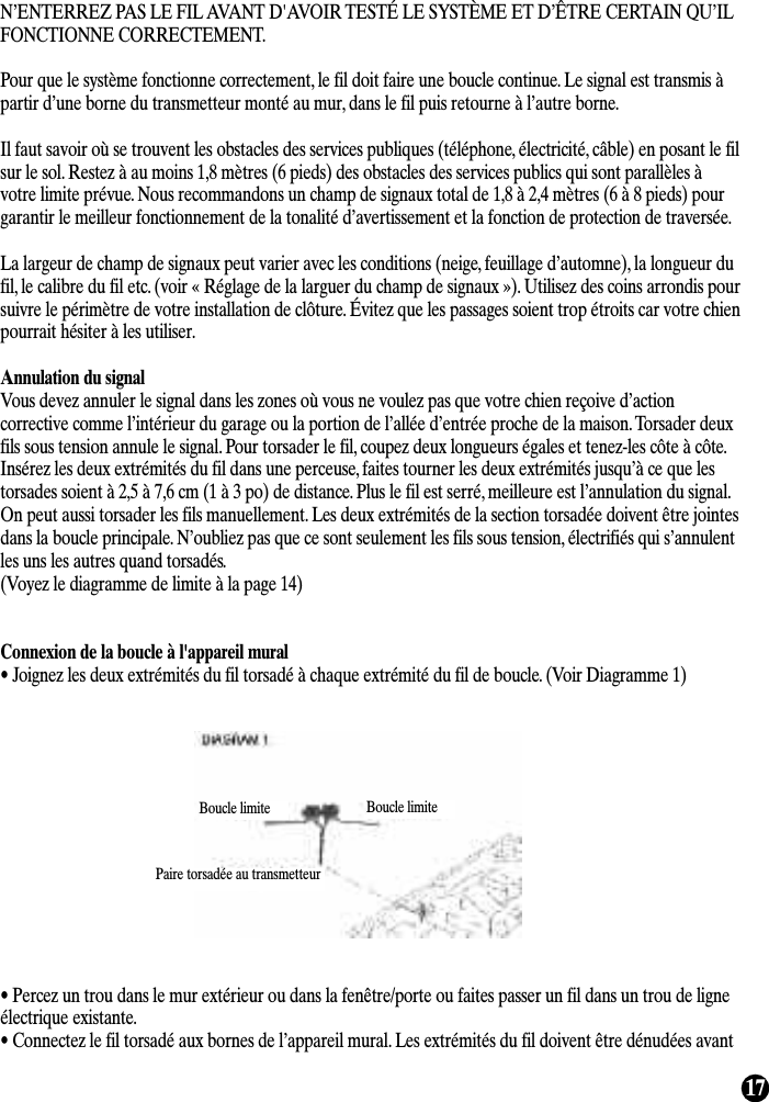 17N’ENTERREZ PAS LE FIL AVANT D&apos;AVOIR TESTÉ LE SYSTÈME ET D’ÊTRE CERTAIN QU’ILFONCTIONNE CORRECTEMENT.Pour que le système fonctionne correctement, le fil doit faire une boucle continue. Le signal est transmis àpartir d’une borne du transmetteur monté au mur, dans le fil puis retourne à l’autre borne.Il faut savoir où se trouvent les obstacles des services publiques (téléphone, électricité, câble) en posant le filsur le sol. Restez à au moins 1,8 mètres (6 pieds) des obstacles des services publics qui sont parallèles àvotre limite prévue. Nous recommandons un champ de signaux total de 1,8 à 2,4 mètres (6 à 8 pieds) pourgarantir le meilleur fonctionnement de la tonalité d’avertissement et la fonction de protection de traversée.La largeur de champ de signaux peut varier avec les conditions (neige, feuillage d’automne), la longueur dufil, le calibre du fil etc. (voir « Réglage de la larguer du champ de signaux »). Utilisez des coins arrondis poursuivre le périmètre de votre installation de clôture. Évitez que les passages soient trop étroits car votre chienpourrait hésiter à les utiliser.Annulation du signalVous devez annuler le signal dans les zones où vous ne voulez pas que votre chien reçoive d’actioncorrective comme l’intérieur du garage ou la portion de l’allée d’entrée proche de la maison. Torsader deuxfils sous tension annule le signal. Pour torsader le fil, coupez deux longueurs égales et tenez-les côte à côte.Insérez les deux extrémités du fil dans une perceuse, faites tourner les deux extrémités jusqu’à ce que lestorsades soient à 2,5 à 7,6 cm (1 à 3 po) de distance. Plus le fil est serré, meilleure est l’annulation du signal.On peut aussi torsader les fils manuellement. Les deux extrémités de la section torsadée doivent être jointesdans la boucle principale. N’oubliez pas que ce sont seulement les fils sous tension, électrifiés qui s’annulentles uns les autres quand torsadés.(Voyez le diagramme de limite à la page 14)Connexion de la boucle à l&apos;appareil mural• Joignez les deux extrémités du fil torsadé à chaque extrémité du fil de boucle. (Voir Diagramme 1)• Percez un trou dans le mur extérieur ou dans la fenêtre/porte ou faites passer un fil dans un trou de ligneélectrique existante.• Connectez le fil torsadé aux bornes de l’appareil mural. Les extrémités du fil doivent être dénudées avantBoucle limite Boucle limitePaire torsadée au transmetteur