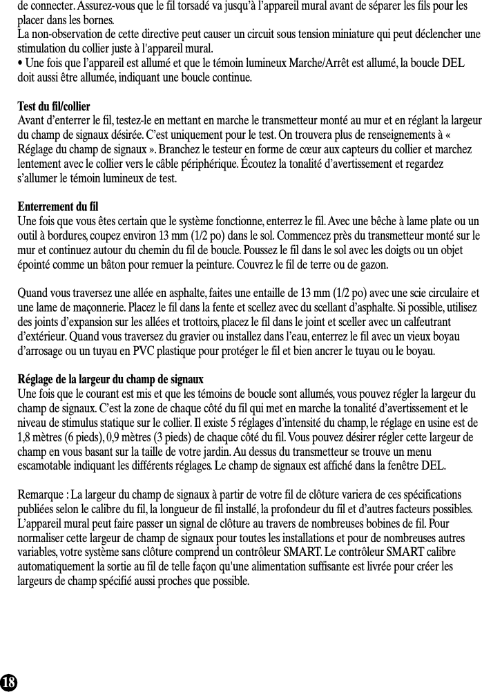 18de connecter. Assurez-vous que le fil torsadé va jusqu’à l’appareil mural avant de séparer les fils pour lesplacer dans les bornes.La non-observation de cette directive peut causer un circuit sous tension miniature qui peut déclencher unestimulation du collier juste à l&apos;appareil mural.• Une fois que l’appareil est allumé et que le témoin lumineux Marche/Arrêt est allumé, la boucle DELdoit aussi être allumée, indiquant une boucle continue.Test du fil/collierAvant d’enterrer le fil, testez-le en mettant en marche le transmetteur monté au mur et en réglant la largeurdu champ de signaux désirée. C’est uniquement pour le test. On trouvera plus de renseignements à «Réglage du champ de signaux ». Branchez le testeur en forme de cœur aux capteurs du collier et marchezlentement avec le collier vers le câble périphérique. Écoutez la tonalité d’avertissement et regardezs’allumer le témoin lumineux de test.Enterrement du filUne fois que vous êtes certain que le système fonctionne, enterrez le fil. Avec une bêche à lame plate ou unoutil à bordures, coupez environ 13 mm (1/2 po) dans le sol. Commencez près du transmetteur monté sur lemur et continuez autour du chemin du fil de boucle. Poussez le fil dans le sol avec les doigts ou un objetépointé comme un bâton pour remuer la peinture. Couvrez le fil de terre ou de gazon.Quand vous traversez une allée en asphalte, faites une entaille de 13 mm (1/2 po) avec une scie circulaire etune lame de maçonnerie. Placez le fil dans la fente et scellez avec du scellant d’asphalte. Si possible, utilisezdes joints d’expansion sur les allées et trottoirs, placez le fil dans le joint et sceller avec un calfeutrantd’extérieur. Quand vous traversez du gravier ou installez dans l’eau, enterrez le fil avec un vieux boyaud’arrosage ou un tuyau en PVC plastique pour protéger le fil et bien ancrer le tuyau ou le boyau.Réglage de la largeur du champ de signauxUne fois que le courant est mis et que les témoins de boucle sont allumés, vous pouvez régler la largeur duchamp de signaux. C’est la zone de chaque côté du fil qui met en marche la tonalité d’avertissement et leniveau de stimulus statique sur le collier. Il existe 5 réglages d’intensité du champ, le réglage en usine est de1,8 mètres (6 pieds), 0,9 mètres (3 pieds) de chaque côté du fil. Vous pouvez désirer régler cette largeur dechamp en vous basant sur la taille de votre jardin. Au dessus du transmetteur se trouve un menuescamotable indiquant les différents réglages. Le champ de signaux est affiché dans la fenêtre DEL.Remarque : La largeur du champ de signaux à partir de votre fil de clôture variera de ces spécificationspubliées selon le calibre du fil, la longueur de fil installé, la profondeur du fil et d’autres facteurs possibles.L’appareil mural peut faire passer un signal de clôture au travers de nombreuses bobines de fil. Pournormaliser cette largeur de champ de signaux pour toutes les installations et pour de nombreuses autresvariables, votre système sans clôture comprend un contrôleur SMART. Le contrôleur SMART calibreautomatiquement la sortie au fil de telle façon qu&apos;une alimentation suffisante est livrée pour créer leslargeurs de champ spécifié aussi proches que possible.