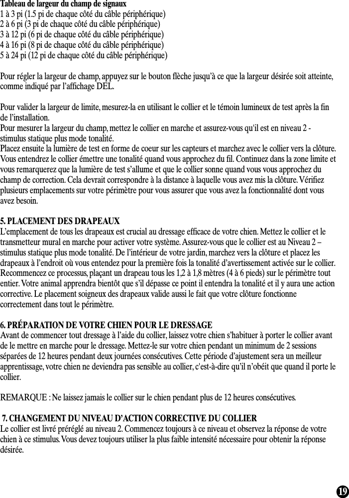 19Tableau de largeur du champ de signaux1 à 3 pi (1.5 pi de chaque côté du câble périphérique)2 à 6 pi (3 pi de chaque côté du câble périphérique)3 à 12 pi (6 pi de chaque côté du câble périphérique)4 à 16 pi (8 pi de chaque côté du câble périphérique)5 à 24 pi (12 pi de chaque côté du câble périphérique)Pour régler la largeur de champ, appuyez sur le bouton flèche jusqu’à ce que la largeur désirée soit atteinte,comme indiqué par l’affichage DEL.Pour valider la largeur de limite, mesurez-la en utilisant le collier et le témoin lumineux de test après la finde l’installation.Pour mesurer la largeur du champ, mettez le collier en marche et assurez-vous qu&apos;il est en niveau 2 -stimulus statique plus mode tonalité.Placez ensuite la lumière de test en forme de coeur sur les capteurs et marchez avec le collier vers la clôture.Vous entendrez le collier émettre une tonalité quand vous approchez du fil. Continuez dans la zone limite etvous remarquerez que la lumière de test s’allume et que le collier sonne quand vous vous approchez duchamp de correction. Cela devrait correspondre à la distance à laquelle vous avez mis la clôture. Vérifiezplusieurs emplacements sur votre périmètre pour vous assurer que vous avez la fonctionnalité dont vousavez besoin.5. PLACEMENT DES DRAPEAUXL’emplacement de tous les drapeaux est crucial au dressage efficace de votre chien. Mettez le collier et letransmetteur mural en marche pour activer votre système. Assurez-vous que le collier est au Niveau 2 –stimulus statique plus mode tonalité. De l’intérieur de votre jardin, marchez vers la clôture et placez lesdrapeaux à l’endroit où vous entendez pour la première fois la tonalité d’avertissement activée sur le collier.Recommencez ce processus, plaçant un drapeau tous les 1,2 à 1,8 mètres (4 à 6 pieds) sur le périmètre toutentier. Votre animal apprendra bientôt que s’il dépasse ce point il entendra la tonalité et il y aura une actioncorrective. Le placement soigneux des drapeaux valide aussi le fait que votre clôture fonctionnecorrectement dans tout le périmètre.6. PRÉPARATION DE VOTRE CHIEN POUR LE DRESSAGEAvant de commencer tout dressage à l’aide du collier, laissez votre chien s’habituer à porter le collier avantde le mettre en marche pour le dressage. Mettez-le sur votre chien pendant un minimum de 2 sessionsséparées de 12 heures pendant deux journées consécutives. Cette période d’ajustement sera un meilleurapprentissage, votre chien ne deviendra pas sensible au collier, c&apos;est-à-dire qu’il n’obéit que quand il porte lecollier.REMARQUE : Ne laissez jamais le collier sur le chien pendant plus de 12 heures consécutives.7. CHANGEMENT DU NIVEAU D’ACTION CORRECTIVE DU COLLIERLe collier est livré préréglé au niveau 2. Commencez toujours à ce niveau et observez la réponse de votrechien à ce stimulus. Vous devez toujours utiliser la plus faible intensité nécessaire pour obtenir la réponsedésirée.