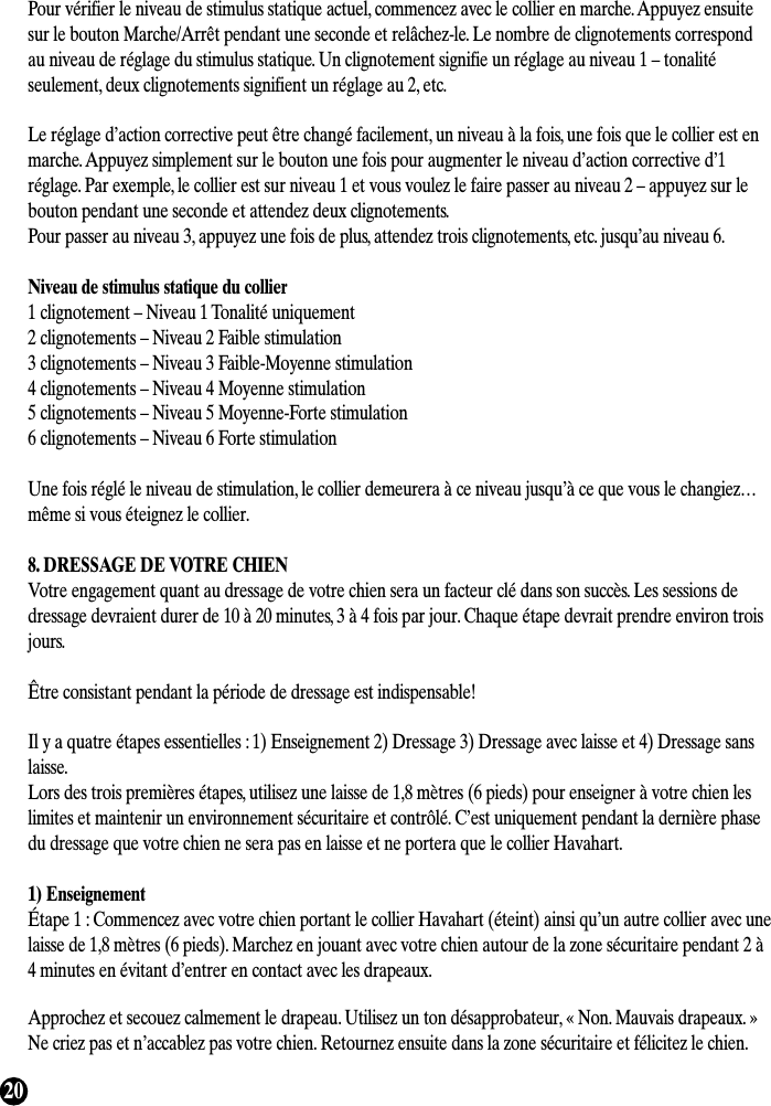 20Pour vérifier le niveau de stimulus statique actuel, commencez avec le collier en marche. Appuyez ensuitesur le bouton Marche/Arrêt pendant une seconde et relâchez-le. Le nombre de clignotements correspondau niveau de réglage du stimulus statique. Un clignotement signifie un réglage au niveau 1 – tonalitéseulement, deux clignotements signifient un réglage au 2, etc.Le réglage d’action corrective peut être changé facilement, un niveau à la fois, une fois que le collier est enmarche. Appuyez simplement sur le bouton une fois pour augmenter le niveau d’action corrective d’1réglage. Par exemple, le collier est sur niveau 1 et vous voulez le faire passer au niveau 2 – appuyez sur lebouton pendant une seconde et attendez deux clignotements.Pour passer au niveau 3, appuyez une fois de plus, attendez trois clignotements, etc. jusqu’au niveau 6.Niveau de stimulus statique du collier1 clignotement – Niveau 1 Tonalité uniquement2 clignotements – Niveau 2 Faible stimulation3 clignotements – Niveau 3 Faible-Moyenne stimulation4 clignotements – Niveau 4 Moyenne stimulation5 clignotements – Niveau 5 Moyenne-Forte stimulation6 clignotements – Niveau 6 Forte stimulationUne fois réglé le niveau de stimulation, le collier demeurera à ce niveau jusqu’à ce que vous le changiez…même si vous éteignez le collier.8. DRESSAGE DE VOTRE CHIENVotre engagement quant au dressage de votre chien sera un facteur clé dans son succès. Les sessions dedressage devraient durer de 10 à 20 minutes, 3 à 4 fois par jour. Chaque étape devrait prendre environ troisjours.Être consistant pendant la période de dressage est indispensable!Il y a quatre étapes essentielles : 1) Enseignement 2) Dressage 3) Dressage avec laisse et 4) Dressage sanslaisse.Lors des trois premières étapes, utilisez une laisse de 1,8 mètres (6 pieds) pour enseigner à votre chien leslimites et maintenir un environnement sécuritaire et contrôlé. C’est uniquement pendant la dernière phasedu dressage que votre chien ne sera pas en laisse et ne portera que le collier Havahart.1) EnseignementÉtape 1 : Commencez avec votre chien portant le collier Havahart (éteint) ainsi qu’un autre collier avec unelaisse de 1,8 mètres (6 pieds). Marchez en jouant avec votre chien autour de la zone sécuritaire pendant 2 à4 minutes en évitant d’entrer en contact avec les drapeaux.Approchez et secouez calmement le drapeau. Utilisez un ton désapprobateur, « Non. Mauvais drapeaux. »Ne criez pas et n’accablez pas votre chien. Retournez ensuite dans la zone sécuritaire et félicitez le chien.