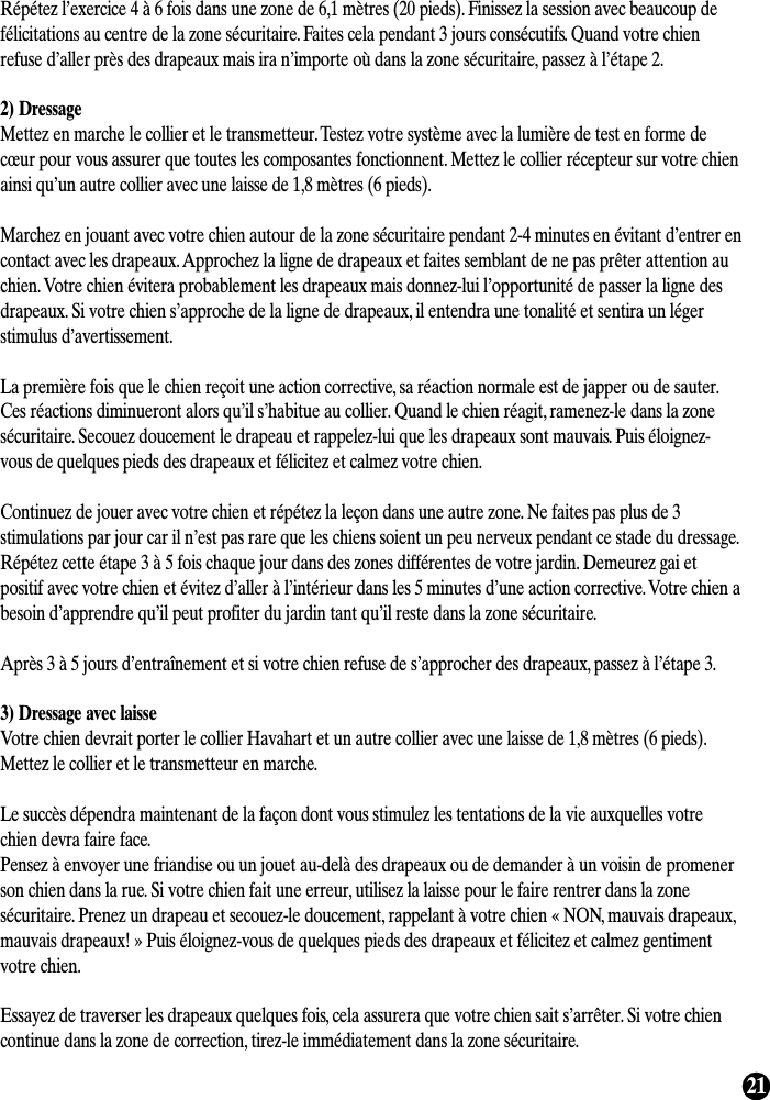 21Répétez l’exercice 4 à 6 fois dans une zone de 6,1 mètres (20 pieds). Finissez la session avec beaucoup defélicitations au centre de la zone sécuritaire. Faites cela pendant 3 jours consécutifs. Quand votre chienrefuse d’aller près des drapeaux mais ira n’importe où dans la zone sécuritaire, passez à l’étape 2.2) DressageMettez en marche le collier et le transmetteur. Testez votre système avec la lumière de test en forme decœur pour vous assurer que toutes les composantes fonctionnent. Mettez le collier récepteur sur votre chienainsi qu’un autre collier avec une laisse de 1,8 mètres (6 pieds).Marchez en jouant avec votre chien autour de la zone sécuritaire pendant 2-4 minutes en évitant d’entrer encontact avec les drapeaux. Approchez la ligne de drapeaux et faites semblant de ne pas prêter attention auchien. Votre chien évitera probablement les drapeaux mais donnez-lui l’opportunité de passer la ligne desdrapeaux. Si votre chien s’approche de la ligne de drapeaux, il entendra une tonalité et sentira un légerstimulus d’avertissement.La première fois que le chien reçoit une action corrective, sa réaction normale est de japper ou de sauter.Ces réactions diminueront alors qu’il s’habitue au collier. Quand le chien réagit, ramenez-le dans la zonesécuritaire. Secouez doucement le drapeau et rappelez-lui que les drapeaux sont mauvais. Puis éloignez-vous de quelques pieds des drapeaux et félicitez et calmez votre chien.Continuez de jouer avec votre chien et répétez la leçon dans une autre zone. Ne faites pas plus de 3stimulations par jour car il n’est pas rare que les chiens soient un peu nerveux pendant ce stade du dressage.Répétez cette étape 3 à 5 fois chaque jour dans des zones différentes de votre jardin. Demeurez gai etpositif avec votre chien et évitez d’aller à l’intérieur dans les 5 minutes d’une action corrective. Votre chien abesoin d’apprendre qu’il peut profiter du jardin tant qu’il reste dans la zone sécuritaire.Après 3 à 5 jours d’entraînement et si votre chien refuse de s’approcher des drapeaux, passez à l’étape 3.3) Dressage avec laisseVotre chien devrait porter le collier Havahart et un autre collier avec une laisse de 1,8 mètres (6 pieds).Mettez le collier et le transmetteur en marche.Le succès dépendra maintenant de la façon dont vous stimulez les tentations de la vie auxquelles votrechien devra faire face.Pensez à envoyer une friandise ou un jouet au-delà des drapeaux ou de demander à un voisin de promenerson chien dans la rue. Si votre chien fait une erreur, utilisez la laisse pour le faire rentrer dans la zonesécuritaire. Prenez un drapeau et secouez-le doucement, rappelant à votre chien « NON, mauvais drapeaux,mauvais drapeaux! » Puis éloignez-vous de quelques pieds des drapeaux et félicitez et calmez gentimentvotre chien.Essayez de traverser les drapeaux quelques fois, cela assurera que votre chien sait s’arrêter. Si votre chiencontinue dans la zone de correction, tirez-le immédiatement dans la zone sécuritaire.