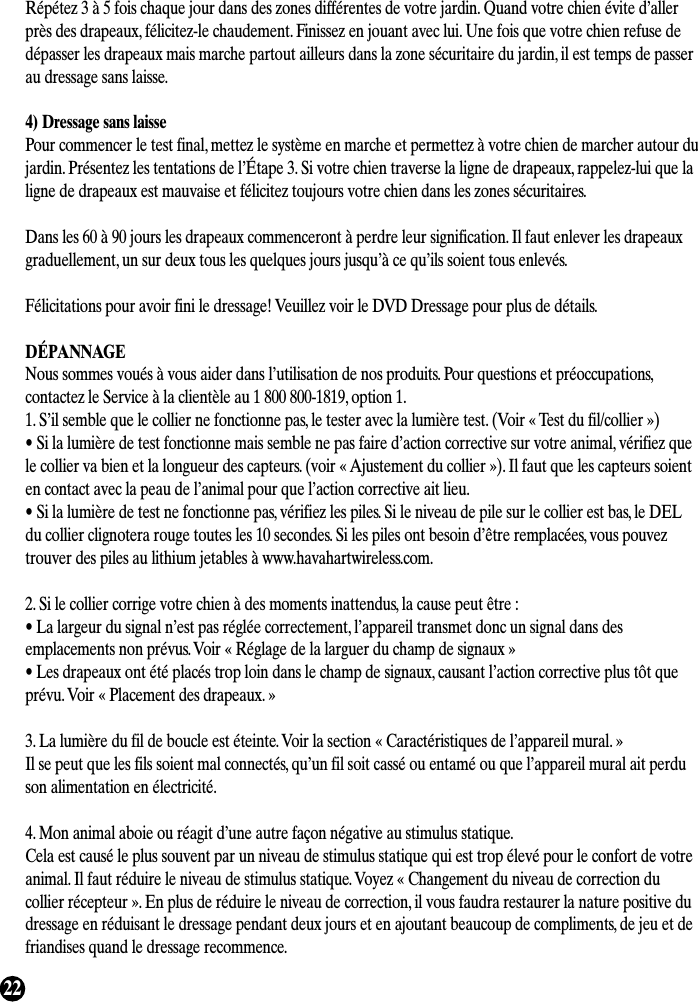 22Répétez 3 à 5 fois chaque jour dans des zones différentes de votre jardin. Quand votre chien évite d’allerprès des drapeaux, félicitez-le chaudement. Finissez en jouant avec lui. Une fois que votre chien refuse dedépasser les drapeaux mais marche partout ailleurs dans la zone sécuritaire du jardin, il est temps de passerau dressage sans laisse.4) Dressage sans laissePour commencer le test final, mettez le système en marche et permettez à votre chien de marcher autour dujardin. Présentez les tentations de l’Étape 3. Si votre chien traverse la ligne de drapeaux, rappelez-lui que laligne de drapeaux est mauvaise et félicitez toujours votre chien dans les zones sécuritaires.Dans les 60 à 90 jours les drapeaux commenceront à perdre leur signification. Il faut enlever les drapeauxgraduellement, un sur deux tous les quelques jours jusqu’à ce qu’ils soient tous enlevés.Félicitations pour avoir fini le dressage! Veuillez voir le DVD Dressage pour plus de détails.DÉPANNAGENous sommes voués à vous aider dans l’utilisation de nos produits. Pour questions et préoccupations,contactez le Service à la clientèle au 1 800 800-1819, option 1.1. S’il semble que le collier ne fonctionne pas, le tester avec la lumière test. (Voir « Test du fil/collier »)• Si la lumière de test fonctionne mais semble ne pas faire d’action corrective sur votre animal, vérifiez quele collier va bien et la longueur des capteurs. (voir « Ajustement du collier »). Il faut que les capteurs soienten contact avec la peau de l’animal pour que l’action corrective ait lieu.• Si la lumière de test ne fonctionne pas, vérifiez les piles. Si le niveau de pile sur le collier est bas, le DELdu collier clignotera rouge toutes les 10 secondes. Si les piles ont besoin d’être remplacées, vous pouveztrouver des piles au lithium jetables à www.havahartwireless.com.2. Si le collier corrige votre chien à des moments inattendus, la cause peut être :• La largeur du signal n’est pas réglée correctement, l’appareil transmet donc un signal dans desemplacements non prévus. Voir « Réglage de la larguer du champ de signaux »• Les drapeaux ont été placés trop loin dans le champ de signaux, causant l’action corrective plus tôt queprévu. Voir « Placement des drapeaux. »3. La lumière du fil de boucle est éteinte. Voir la section « Caractéristiques de l’appareil mural. »Il se peut que les fils soient mal connectés, qu’un fil soit cassé ou entamé ou que l’appareil mural ait perdu son alimentation en électricité.4. Mon animal aboie ou réagit d’une autre façon négative au stimulus statique.Cela est causé le plus souvent par un niveau de stimulus statique qui est trop élevé pour le confort de votreanimal. Il faut réduire le niveau de stimulus statique. Voyez « Changement du niveau de correction ducollier récepteur ». En plus de réduire le niveau de correction, il vous faudra restaurer la nature positive dudressage en réduisant le dressage pendant deux jours et en ajoutant beaucoup de compliments, de jeu et defriandises quand le dressage recommence.