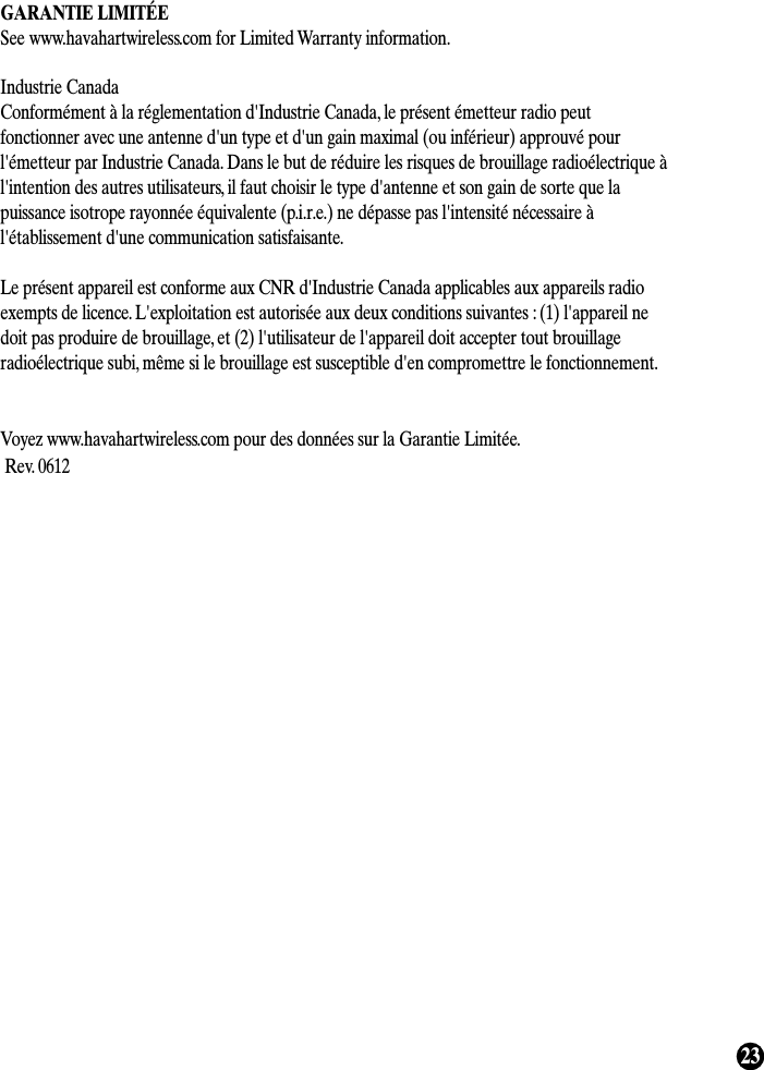 23GARANTIE LIMITÉESee www.havahartwireless.com for Limited Warranty information.Industrie CanadaConformément à la réglementation d&apos;Industrie Canada, le présent émetteur radio peutfonctionner avec une antenne d&apos;un type et d&apos;un gain maximal (ou inférieur) approuvé pourl&apos;émetteur par Industrie Canada. Dans le but de réduire les risques de brouillage radioélectrique àl&apos;intention des autres utilisateurs, il faut choisir le type d&apos;antenne et son gain de sorte que lapuissance isotrope rayonnée équivalente (p.i.r.e.) ne dépasse pas l&apos;intensité nécessaire àl&apos;établissement d&apos;une communication satisfaisante.Le présent appareil est conforme aux CNR d&apos;Industrie Canada applicables aux appareils radioexempts de licence. L&apos;exploitation est autorisée aux deux conditions suivantes : (1) l&apos;appareil nedoit pas produire de brouillage, et (2) l&apos;utilisateur de l&apos;appareil doit accepter tout brouillageradioélectrique subi, même si le brouillage est susceptible d&apos;en compromettre le fonctionnement.Voyez www.havahartwireless.com pour des données sur la Garantie Limitée.Rev. 0612