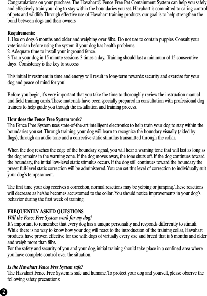 2Congratulations on your purchase. The Havahart® Fence Free Pet Containment System can help you safelyand effectively train your dog to stay within the boundaries you set. Havahart is committed to caring controlof pets and wildlife. Through effective use of Havahart training products, our goal is to help strengthen thebond between dogs and their owners. Requirements:1. Use on dogs 6 months and older and weighing over 8lbs.  Do not use to contain puppies. Consult yourveterinarian before using the system if your dog has health problems. 2. Adequate time to install your inground fence.3. Train your dog in 15 minute sessions, 3 times a day.  Training should last a minimum of 15 consecutivedays.  Consistency is the key to success.This initial investment in time and energy will result in long-term rewards: security and exercise for yourdog and peace of mind for you! Before you begin, it’s very important that you take the time to thoroughly review the instruction manualand field training cards. These materials have been specially prepared in consultation with professional dogtrainers to help guide you though the installation and training process.How does the Fence Free System work?The Fence Free System uses state-of-the-art intelligent electronics to help train your dog to stay within theboundaries you set. Through training, your dog will learn to recognize the boundary visually (aided byflags), through an audio tone and a corrective static stimulus transmitted through the collar. When the dog reaches the edge of the boundary signal, you will hear a warning tone that will last as long asthe dog remains in the warning zone. If the dog moves away, the tone shuts off. If the dog continues towardthe boundary, the initial low-level static stimulus occurs. If the dog still continues toward the boundary thepreset full-level static correction will be administered. You can set this level of correction to individually suityour dog’s temperament.The first time your dog receives a correction, normal reactions may be yelping or jumping. These reactionswill decrease as he/she becomes accustomed to the collar. You should notice improvements in your dog’sbehavior during the first week of training.FREQUENTLY ASKED QUESTIONSWill the Fence Free System work for my dog?It’s important to remember that every dog has a unique personality and responds differently to stimuli.While there is no way to know how your dog will react to the introduction of the training collar, Havahartproducts have proven effective for use with dogs of virtually every size and breed that is 6 months and olderand weigh more than 8lbs.For the safety and security of you and your dog, initial training should take place in a confined area whereyou have complete control over the situation. Is the Havahart Fence Free System safe?The Havahart Fence Free System is safe and humane. To protect your dog and yourself, please observe thefollowing safety precautions: