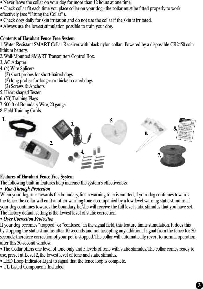 3• Never leave the collar on your dog for more than 12 hours at one time.• Check collar fit each time you place collar on your dog– the collar must be fitted properly to workeffectively (see “Fitting the Collar”).• Check dogs daily for skin irritation and do not use the collar if the skin is irritated.• Always use the lowest stimulation possible to train your dog. Contents of Havahart Fence Free System 1. Water Resistant SMART Collar Receiver with black nylon collar.  Powered by a disposable CR2450 coinlithium battery.2. Wall-Mounted SMART Transmitter/ Control Box.3. AC Adapter 4. (4) Wire Splicers(2) short probes for short-haired dogs (2) long probes for longer or thicker coated dogs.(2) Screws &amp; Anchors5. Heart-shaped Tester 6. (50) Training Flags7. 500 ft of Boundary Wire, 20 gauge8. Field Training Cards Features of Havahart Fence Free SystemThe following built-in features help increase the system’s effectiveness:•  Run-Through ProtectionWhen your dog runs towards the boundary, first a warning tone is emitted; if your dog continues towardsthe fence, the collar will emit another warning tone accompanied by a low level warning static stimulus; ifyour dog continues towards the boundary, he/she will receive the full level static stimulus that you have set.The factory default setting is the lowest level of static correction. • Over Correction ProtectionIf your dog becomes “trapped” or “confused” in the signal field, this feature limits stimulation. It does thisby stopping the static stimulus after 10 seconds and not accepting any additional signal from the fence for 30seconds; therefore correction of your pet is stopped. The collar will automatically revert to normal operationafter this 30-second window.• The Collar offers one level of tone only and 5 levels of tone with static stimulus. The collar comes ready touse, preset at Level 2, the lowest level of tone and static stimulus.• LED Loop Indicator Light to signal that the fence loop is complete.• UL Listed Components Included.1.2.3.4.5.6.7.8.