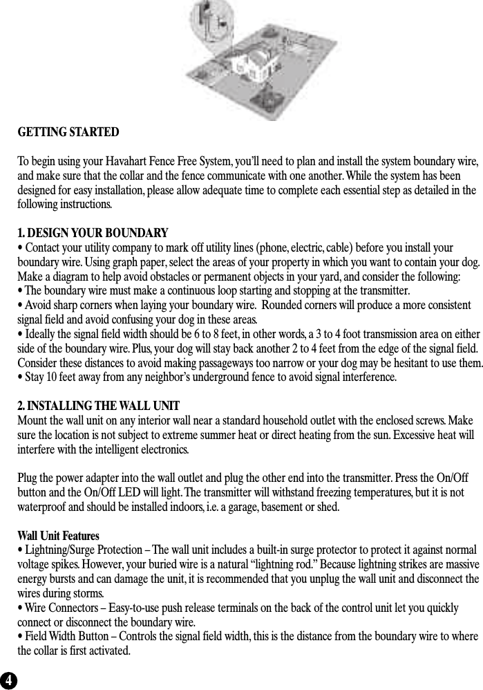 4GETTING STARTEDTo begin using your Havahart Fence Free System, you’ll need to plan and install the system boundary wire,and make sure that the collar and the fence communicate with one another. While the system has beendesigned for easy installation, please allow adequate time to complete each essential step as detailed in thefollowing instructions. 1. DESIGN YOUR BOUNDARY• Contact your utility company to mark off utility lines (phone, electric, cable) before you install yourboundary wire. Using graph paper, select the areas of your property in which you want to contain your dog.Make a diagram to help avoid obstacles or permanent objects in your yard, and consider the following:• The boundary wire must make a continuous loop starting and stopping at the transmitter.• Avoid sharp corners when laying your boundary wire.  Rounded corners will produce a more consistentsignal field and avoid confusing your dog in these areas.• Ideally the signal field width should be 6 to 8 feet, in other words, a 3 to 4 foot transmission area on eitherside of the boundary wire. Plus, your dog will stay back another 2 to 4 feet from the edge of the signal field.Consider these distances to avoid making passageways too narrow or your dog may be hesitant to use them.• Stay 10 feet away from any neighbor’s underground fence to avoid signal interference.2. INSTALLING THE WALL UNITMount the wall unit on any interior wall near a standard household outlet with the enclosed screws. Makesure the location is not subject to extreme summer heat or direct heating from the sun. Excessive heat willinterfere with the intelligent electronics. Plug the power adapter into the wall outlet and plug the other end into the transmitter. Press the On/Offbutton and the On/Off LED will light. The transmitter will withstand freezing temperatures, but it is notwaterproof and should be installed indoors, i.e. a garage, basement or shed.Wall Unit Features• Lightning/Surge Protection – The wall unit includes a built-in surge protector to protect it against normalvoltage spikes. However, your buried wire is a natural “lightning rod.” Because lightning strikes are massiveenergy bursts and can damage the unit, it is recommended that you unplug the wall unit and disconnect thewires during storms.• Wire Connectors – Easy-to-use push release terminals on the back of the control unit let you quicklyconnect or disconnect the boundary wire.  • Field Width Button – Controls the signal field width, this is the distance from the boundary wire to wherethe collar is first activated.