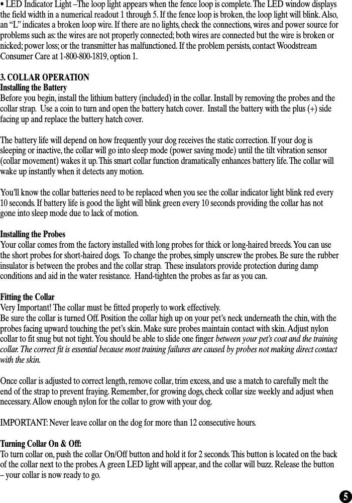 5• LED Indicator Light –The loop light appears when the fence loop is complete. The LED window displaysthe field width in a numerical readout 1 through 5. If the fence loop is broken, the loop light will blink. Also,an “L” indicates a broken loop wire. If there are no lights, check the connections, wires and power source forproblems such as: the wires are not properly connected; both wires are connected but the wire is broken ornicked; power loss; or the transmitter has malfunctioned. If the problem persists, contact WoodstreamConsumer Care at 1-800-800-1819, option 1.  3. COLLAR OPERATIONInstalling the BatteryBefore you begin, install the lithium battery (included) in the collar. Install by removing the probes and thecollar strap.  Use a coin to turn and open the battery hatch cover.  Install the battery with the plus (+) sidefacing up and replace the battery hatch cover.The battery life will depend on how frequently your dog receives the static correction. If your dog issleeping or inactive, the collar will go into sleep mode (power saving mode) until the tilt vibration sensor(collar movement) wakes it up. This smart collar function dramatically enhances battery life. The collar willwake up instantly when it detects any motion.You’ll know the collar batteries need to be replaced when you see the collar indicator light blink red every10 seconds. If battery life is good the light will blink green every 10 seconds providing the collar has notgone into sleep mode due to lack of motion.  Installing the ProbesYour collar comes from the factory installed with long probes for thick or long-haired breeds. You can usethe short probes for short-haired dogs.  To change the probes, simply unscrew the probes. Be sure the rubberinsulator is between the probes and the collar strap.  These insulators provide protection during dampconditions and aid in the water resistance.  Hand-tighten the probes as far as you can. Fitting the CollarVery Important! The collar must be fitted properly to work effectively. Be sure the collar is turned Off. Position the collar high up on your pet’s neck underneath the chin, with theprobes facing upward touching the pet’s skin. Make sure probes maintain contact with skin. Adjust nyloncollar to fit snug but not tight. You should be able to slide one finger between your pet’s coat and the trainingcollar. The correct fit is essential because most training failures are caused by probes not making direct contactwith the skin.Once collar is adjusted to correct length, remove collar, trim excess, and use a match to carefully melt theend of the strap to prevent fraying. Remember, for growing dogs, check collar size weekly and adjust whennecessary. Allow enough nylon for the collar to grow with your dog.IMPORTANT: Never leave collar on the dog for more than 12 consecutive hours.Turning Collar On &amp; Off:To turn collar on, push the collar On/Off button and hold it for 2 seconds. This button is located on the backof the collar next to the probes. A green LED light will appear, and the collar will buzz. Release the button– your collar is now ready to go. 