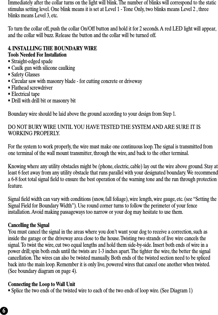 6Immediately after the collar turns on the light will blink. The number of blinks will correspond to the staticstimulus setting level. One blink means it is set at Level 1 - Tone Only, two blinks means Level 2 , threeblinks means Level 3, etc. To turn the collar off, push the collar On/Off button and hold it for 2 seconds. A red LED light will appear,and the collar will buzz. Release the button and the collar will be turned off. 4. INSTALLING THE BOUNDARY WIRETools Needed For Installation• Straight-edged spade• Caulk gun with silicone caulking• Safety Glasses• Circular saw with masonry blade - for cutting concrete or driveway• Flathead screwdriver• Electrical tape• Drill with drill bit or masonry bit Boundary wire should be laid above the ground according to your design from Step 1.DO NOT BURY WIRE UNTIL YOU HAVE TESTED THE SYSTEM AND ARE SURE IT ISWORKING PROPERLY.For the system to work properly, the wire must make one continuous loop. The signal is transmitted fromone terminal of the wall mount transmitter, through the wire, and back to the other terminal.Knowing where any utility obstacles might be (phone, electric, cable) lay out the wire above ground. Stay atleast 6 feet away from any utility obstacle that runs parallel with your designated boundary. We recommenda 6-8 foot total signal field to ensure the best operation of the warning tone and the run through protectionfeature. Signal field width can vary with conditions (snow, fall foliage), wire length, wire gauge, etc. (see “Setting theSignal Field for Boundary Width”). Use round corner turns to follow the perimeter of your fenceinstallation. Avoid making passageways too narrow or your dog may hesitate to use them. Cancelling the SignalYou must cancel the signal in the areas where you don’t want your dog to receive a correction, such asinside the garage or the driveway area close to the house. Twisting two strands of live wire cancels thesignal. To twist the wire, cut two equal lengths and hold them side-by-side. Insert both ends of wire in apower drill; spin both ends until the twists are 1-3 inches apart. The tighter the wire, the better the signalcancellation. The wires can also be twisted manually. Both ends of the twisted section need to be splicedback into the main loop. Remember it is only live, powered wires that cancel one another when twisted.(See boundary diagram on page 4).Connecting the Loop to Wall Unit• Splice the two ends of the twisted wire to each of the two ends of loop wire. (See Diagram 1)