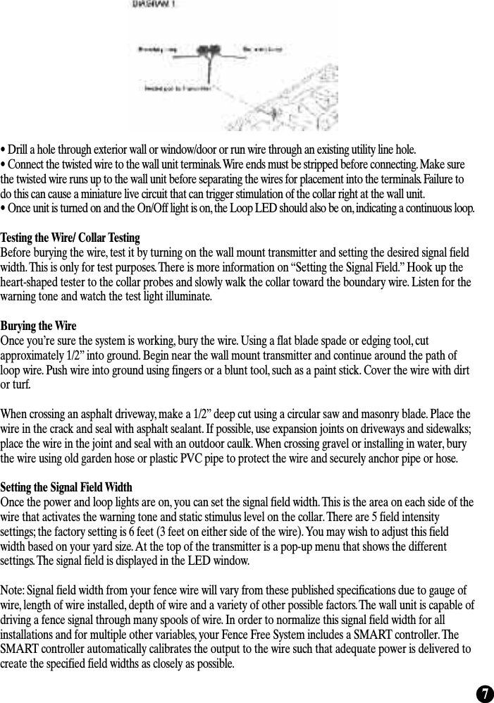 7• Drill a hole through exterior wall or window/door or run wire through an existing utility line hole.• Connect the twisted wire to the wall unit terminals. Wire ends must be stripped before connecting. Make surethe twisted wire runs up to the wall unit before separating the wires for placement into the terminals. Failure todo this can cause a miniature live circuit that can trigger stimulation of the collar right at the wall unit.• Once unit is turned on and the On/Off light is on, the Loop LED should also be on, indicating a continuous loop.Testing the Wire/ Collar TestingBefore burying the wire, test it by turning on the wall mount transmitter and setting the desired signal fieldwidth. This is only for test purposes. There is more information on “Setting the Signal Field.” Hook up theheart-shaped tester to the collar probes and slowly walk the collar toward the boundary wire. Listen for thewarning tone and watch the test light illuminate.  Burying the WireOnce you’re sure the system is working, bury the wire. Using a flat blade spade or edging tool, cutapproximately 1/2” into ground. Begin near the wall mount transmitter and continue around the path ofloop wire. Push wire into ground using fingers or a blunt tool, such as a paint stick. Cover the wire with dirtor turf. When crossing an asphalt driveway, make a 1/2” deep cut using a circular saw and masonry blade. Place thewire in the crack and seal with asphalt sealant. If possible, use expansion joints on driveways and sidewalks;place the wire in the joint and seal with an outdoor caulk. When crossing gravel or installing in water, burythe wire using old garden hose or plastic PVC pipe to protect the wire and securely anchor pipe or hose.Setting the Signal Field WidthOnce the power and loop lights are on, you can set the signal field width. This is the area on each side of thewire that activates the warning tone and static stimulus level on the collar. There are 5 field intensitysettings; the factory setting is 6 feet (3 feet on either side of the wire). You may wish to adjust this fieldwidth based on your yard size. At the top of the transmitter is a pop-up menu that shows the differentsettings. The signal field is displayed in the LED window.Note: Signal field width from your fence wire will vary from these published specifications due to gauge ofwire, length of wire installed, depth of wire and a variety of other possible factors. The wall unit is capable ofdriving a fence signal through many spools of wire. In order to normalize this signal field width for allinstallations and for multiple other variables, your Fence Free System includes a SMART controller. TheSMART controller automatically calibrates the output to the wire such that adequate power is delivered tocreate the specified field widths as closely as possible. 