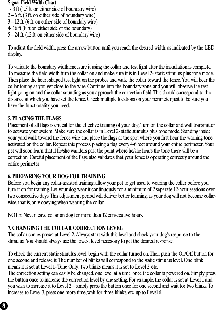 8Signal Field Width Chart1- 3 ft (1.5 ft. on either side of boundary wire)2 – 6 ft. (3 ft. on either side of boundary wire)3 – 12 ft. (6 ft. on either side of boundary wire)4- 16 ft (8 ft on either side of the boundary)5 – 24 ft. (12 ft. on either side of boundary wire)To adjust the field width, press the arrow button until you reach the desired width, as indicated by the LEDdisplay.To validate the boundary width, measure it using the collar and test light after the installation is complete.To measure the field width turn the collar on and make sure it is in Level 2- static stimulus plus tone mode.Then place the heart-shaped test light on the probes and walk the collar toward the fence. You will hear thecollar toning as you get close to the wire. Continue into the boundary zone and you will observe the testlight going on and the collar sounding as you approach the correction field. This should correspond to thedistance at which you have set the fence. Check multiple locations on your perimeter just to be sure youhave the functionality you need. 5. PLACING THE FLAGSPlacement of all flags is critical for the effective training of your dog. Turn on the collar and wall transmitterto activate your system. Make sure the collar is in Level 2- static stimulus plus tone mode. Standing insideyour yard walk toward the fence wire and place the flags at the spot where you first hear the warning toneactivated on the collar. Repeat this process, placing a flag every 4-6 feet around your entire perimeter. Yourpet will soon learn that if he/she wanders past the point where he/she hears the tone there will be acorrection. Careful placement of the flags also validates that your fence is operating correctly around theentire perimeter. 6. PREPARING YOUR DOG FOR TRAININGBefore you begin any collar-assisted training, allow your pet to get used to wearing the collar before youturn it on for training. Let your dog wear it continuously for a minimum of 2 separate 12-hour sessions overtwo consecutive days. This adjustment period will deliver better learning, as your dog will not become collar-wise, that is, only obeying when wearing the collar. NOTE: Never leave collar on dog for more than 12 consecutive hours.7. CHANGING THE COLLAR CORRECTION LEVELThe collar comes preset at Level 2. Always start with this level and check your dog’s response to thestimulus. You should always use the lowest level necessary to get the desired response.To check the current static stimulus level, begin with the collar turned on. Then push the On/Off button forone second and release it. The number of blinks will correspond to the static stimulus level. One blinkmeans it is set at Level 1- Tone Only,  two blinks means it is set to Level 2, etc. The correction setting can easily be changed, one level at a time, once the collar is powered on. Simply pressthe button once to increase the correction level by one setting. For example, the collar is set at Level 1 andyou wish to increase it to Level 2 – simply press the button once for one second and wait for two blinks. Toincrease to Level 3, press one more time, wait for three blinks, etc. up to Level 6. 