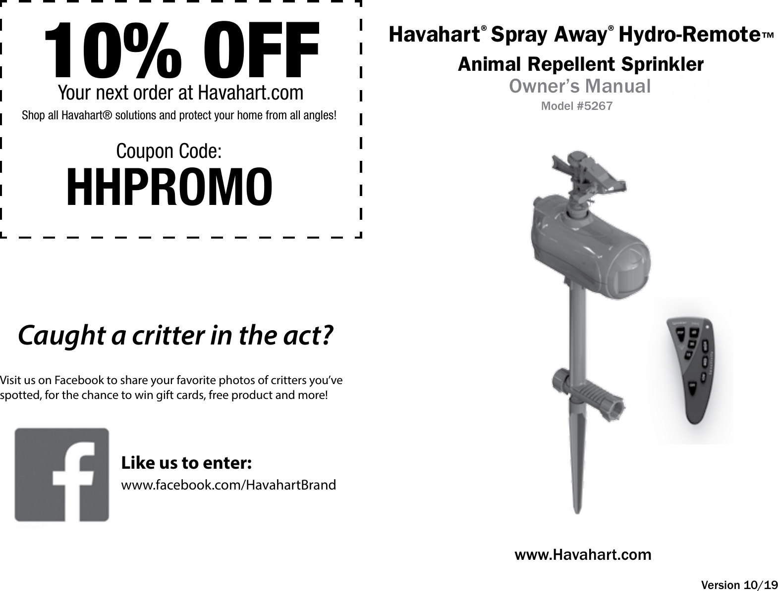 Havahart® Spray Away® Hydro-Remote™Animal Repellent SprinklerOwner’s ManualModel #5267www.Havahart.comVersion 10/1910% OFFShop all Havahart® solutions and protect your home from all angles!Your next order at Havahart.comHHPROMOCoupon Code:Caught a critter in the act?Visit us on Facebook to share your favorite photos of critters you’ve spotted, for the chance to win gift cards, free product and more!www.facebook.com/HavahartBrandLike us to enter: