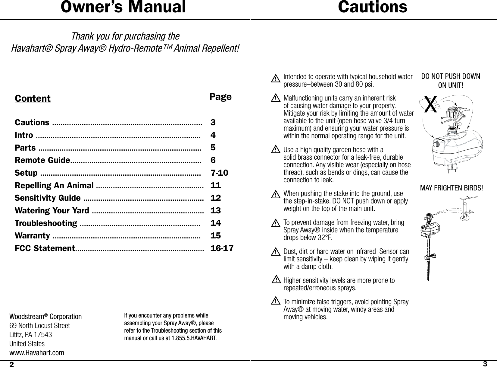 Owner’s ManualThank you for purchasing the Havahart® Spray Away® Hydro-Remote™ Animal Repellent!Content PageCautionsWoodstream® Corporation69 North Locust StreetLititz, PA 17543United Stateswww.Havahart.comIntended to operate with typical household water pressure–between 30 and 80 psi.Malfunctioning units carry an inherent risk of causing water damage to your property.        Mitigate your risk by limiting the amount of water available to the unit (open hose valve 3/4 turn maximum) and ensuring your water pressure is within the normal operating range for the unit.Use a high quality garden hose with a            solid  brass  connector  for  a  leak-free,  durable                 connection. Any visible wear (especially on hose thread),  such  as  bends  or  dings,  can  cause  the         connection to leak. When pushing the stake into the ground, use the step-in-stake. DO NOT push down or apply weight on the top of the main unit.To prevent damage from freezing water, bring Spray Away® inside when the temperature drops below 32°F.Dust, dirt or hard water on Infrared  Sensor can limit sensitivity – keep clean by wiping it gently with a damp cloth.Higher sensitivity levels are more prone to       repeated/erroneous sprays.To minimize false triggers, avoid pointing Spray Away® at moving water, windy areas and    moving vehicles.DO NOT PUSH DOWN ON UNIT!MAY FRIGHTEN BIRDS!23Cautions .......................................................................Intro ..............................................................................Parts .............................................................................Remote Guide..............................................................Setup ............................................................................Repelling An Animal ...................................................Sensitivity Guide .........................................................Watering Your Yard .....................................................Troubleshooting .........................................................Warranty ......................................................................FCC Statement.............................................................34567-10111213141516-17If you encounter any problems whileassembling your Spray Away®, pleaserefer to the Troubleshooting section of thismanual or call us at 1.855.5.HAVAHART.