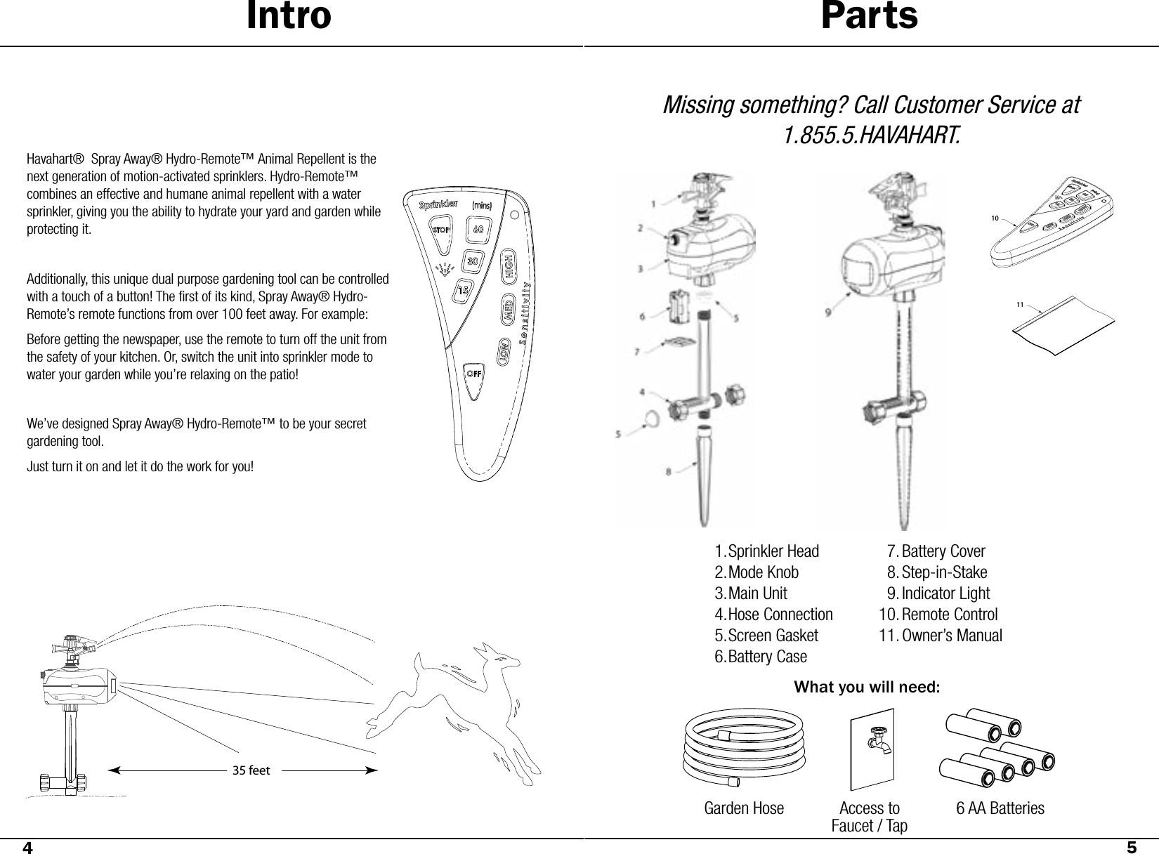 Intro PartsHavahart®  Spray Away® Hydro-Remote™ Animal Repellent is the next generation of motion-activated sprinklers. Hydro-Remote™ combines an effective and humane animal repellent with a water sprinkler, giving you the ability to hydrate your yard and garden while protecting it. Additionally, this unique dual purpose gardening tool can be controlled with a touch of a button! The ﬁrst of its kind, Spray Away® Hydro-Remote’s remote functions from over 100 feet away. For example:Before getting the newspaper, use the remote to turn off the unit from the safety of your kitchen. Or, switch the unit into sprinkler mode to water your garden while you’re relaxing on the patio! We’ve designed Spray Away® Hydro-Remote™ to be your secret gardening tool. Just turn it on and let it do the work for you!Missing something? Call Customer Service at 1.855.5.HAVAHART.Sprinkler HeadMode KnobMain UnitHose ConnectionScreen GasketBattery Case1.2.3.4.5.6.What you will need:Garden HoseAccess to Faucet / Tap6 AA BatteriesGarden Hose Access to Faucet / Tap6 AA Batteries45Battery CoverStep-in-StakeIndicator LightRemote ControlOwner’s Manual7.8.9.10.11.35 feet1011