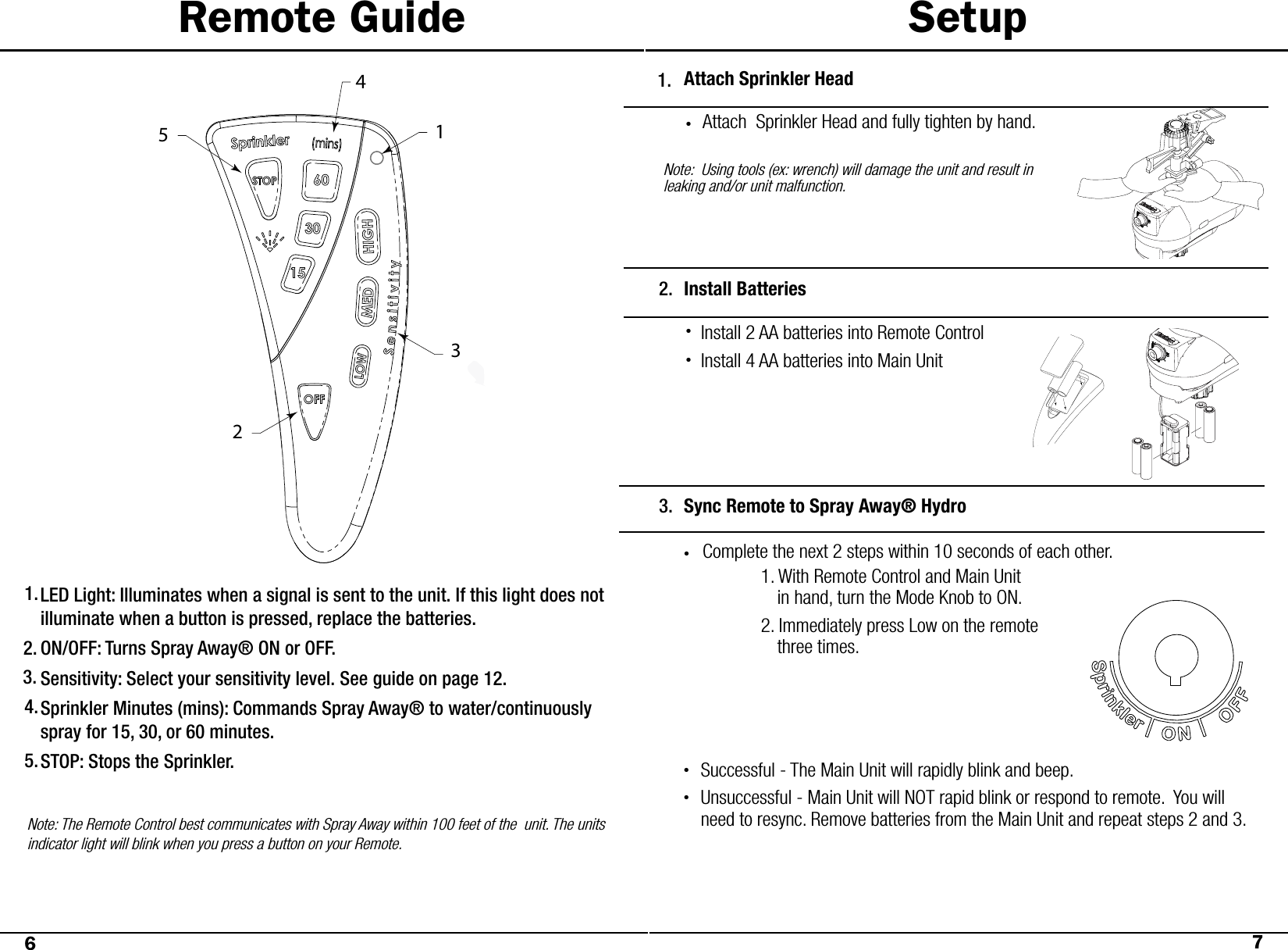 Remote Guide SetupLED Light: Illuminates when a signal is sent to the unit. If this light does not illuminate when a button is pressed, replace the batteries. ON/OFF: Turns Spray Away® ON or OFF. Sensitivity: Select your sensitivity level. See guide on page 12.  Sprinkler Minutes (mins): Commands Spray Away® to water/continuously spray for 15, 30, or 60 minutes. STOP: Stops the Sprinkler. Note: The Remote Control best communicates with Spray Away within 100 feet of the  unit. The units indicator light will blink when you press a button on your Remote. 67Attach Sprinkler HeadAttach  Sprinkler Head and fully tighten by hand.Note:  Using tools (ex: wrench) will damage the unit and result in leaking and/or unit malfunction.Install Batteries 2.Install 2 AA batteries into Remote ControlInstall 4 AA batteries into Main UnitSync Remote to Spray Away® Hydro3.Complete the next 2 steps within 10 seconds of each other.•1.2.3.4.5.1.•••  1. With Remote Control and Main Unit                    in hand, turn the Mode Knob to ON.  2. Immediately press Low on the remote                    three times. Successful - The Main Unit will rapidly blink and beep. Unsuccessful - Main Unit will NOT rapid blink or respond to remote.  You will need to resync. Remove batteries from the Main Unit and repeat steps 2 and 3.  ••23514