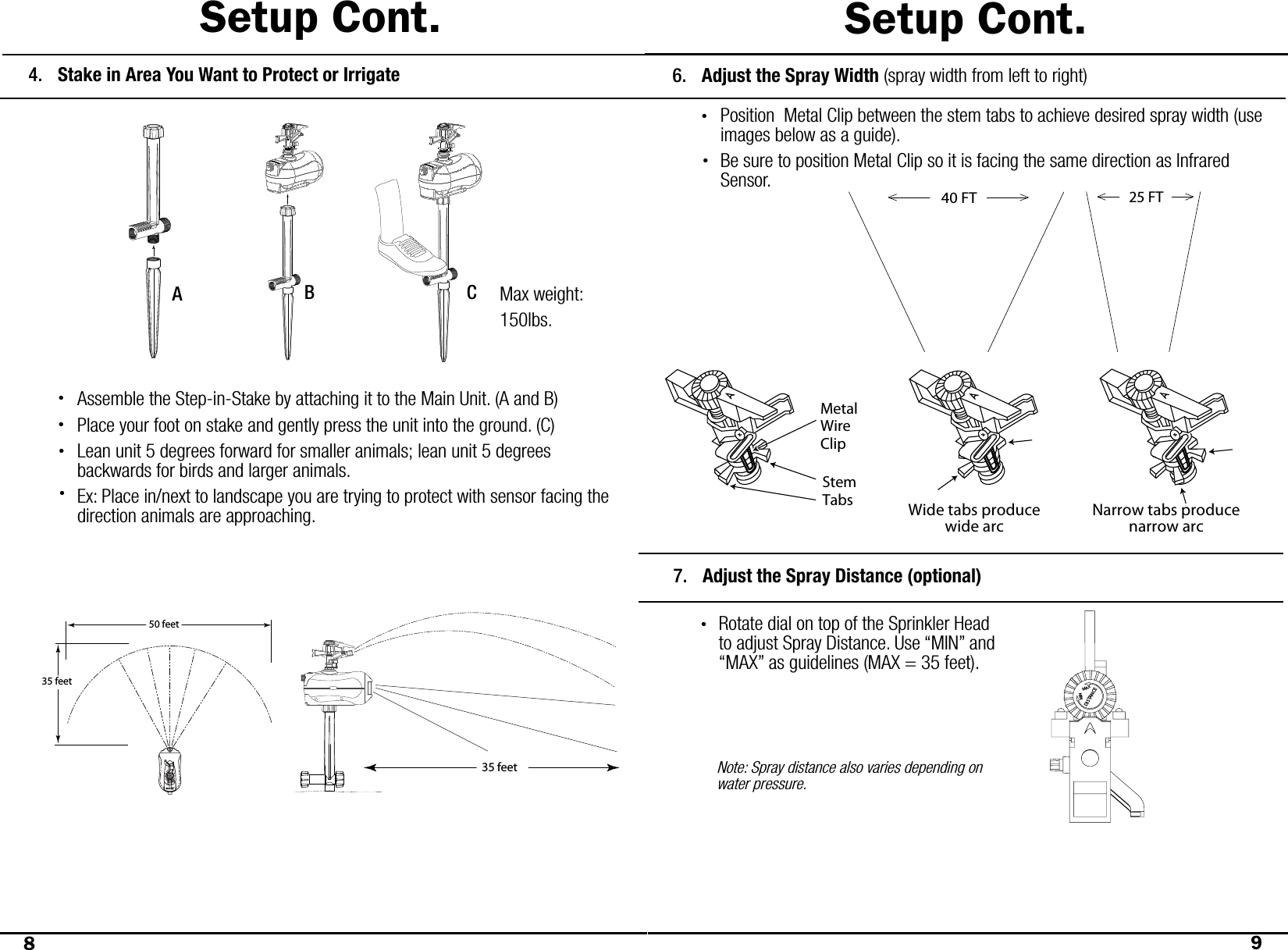 Setup Cont.89Setup Cont.Stake in Area You Want to Protect or Irrigate4.50 feet35 feetAssemble the Step-in-Stake by attaching it to the Main Unit. (A and B)Place your foot on stake and gently press the unit into the ground. (C)Lean unit 5 degrees forward for smaller animals; lean unit 5 degrees       backwards for birds and larger animals. Ex: Place in/next to landscape you are trying to protect with sensor facing the direction animals are approaching. ••AB CMetalWireClipStemTabs Wide tabs producewide arcNarrow tabs producenarrow arcAdjust the Spray Distance (optional)7.Rotate dial on top of the Sprinkler Head to adjust Spray Distance. Use “MIN” and “MAX” as guidelines (MAX = 35 feet). Note: Spray distance also varies depending on water pressure.MINMAXDISTANCEAdjust the Spray Width (spray width from left to right)Position  Metal Clip between the stem tabs to achieve desired spray width (use images below as a guide).Be sure to position Metal Clip so it is facing the same direction as Infrared Sensor.•6.25 FT40 FT•••35 feet•Max weight:150lbs.