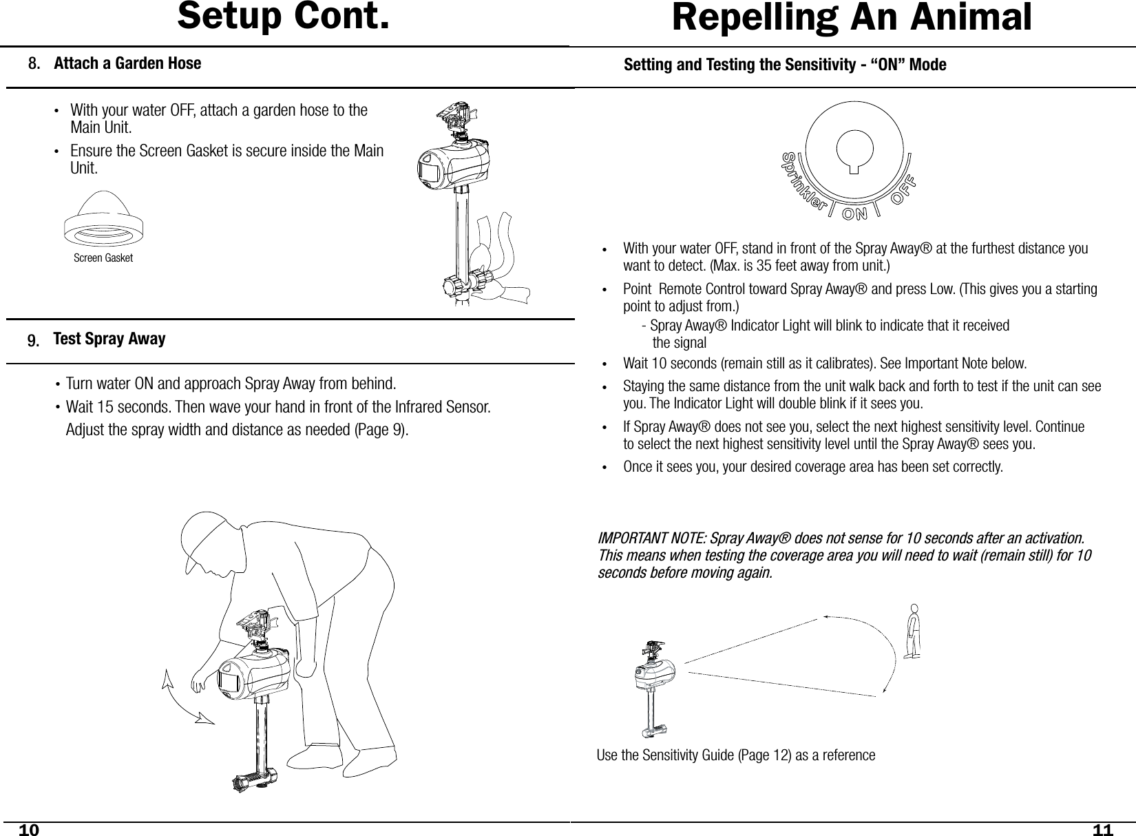 Setup Cont.Setting and Testing the Sensitivity - “ON” ModeWith your water OFF, stand in front of the Spray Away® at the furthest distance you want to detect. (Max. is 35 feet away from unit.)Point  Remote Control toward Spray Away® and press Low. (This gives you a starting point to adjust from.)Wait 10 seconds (remain still as it calibrates). See Important Note below. Staying the same distance from the unit walk back and forth to test if the unit can see you. The Indicator Light will double blink if it sees you. If Spray Away® does not see you, select the next highest sensitivity level. Continue  to select the next highest sensitivity level until the Spray Away® sees you. Once it sees you, your desired coverage area has been set correctly. ••••••Use the Sensitivity Guide (Page 12) as a referenceIMPORTANT NOTE: Spray Away® does not sense for 10 seconds after an activation. This means when testing the coverage area you will need to wait (remain still) for 10 seconds before moving again. 10 11- Spray Away® Indicator Light will blink to indicate that it received    the signalRepelling An AnimalAttach a Garden Hose8.With your water OFF, attach a garden hose to the Main Unit.Ensure the Screen Gasket is secure inside the Main Unit.••Test Spray Away9.Turn water ON and approach Spray Away from behind.Wait 15 seconds. Then wave your hand in front of the Infrared Sensor.Adjust the spray width and distance as needed (Page 9).••Screen Gasket