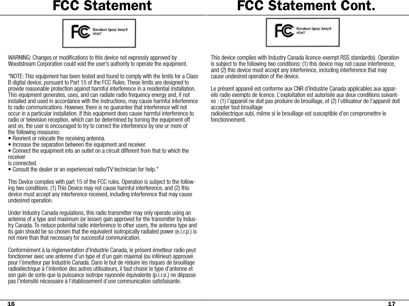 FCC Statement16WARNING: Changes or modiﬁcations to this device not expressly approved by     Woodstream Corporation could void the user’s authority to operate the equipment.“NOTE: This equipment has been tested and found to comply with the limits for a Class B digital device, pursuant to Part 15 of the FCC Rules. These limits are designed to provide reasonable protection against harmful interference in a residential installation. This equipment generates, uses, and can radiate radio frequency energy and, if not installed and used in accordance with the instructions, may cause harmful interference to radio communications. However, there is no guarantee that interference will not occur in a particular installation. If this equipment does cause harmful interference to radio or television reception, which can be determined by turning the equipment off and on, the user is encouraged to try to correct the interference by one or more ofthe following measures:• Reorient or relocate the receiving antenna.• Increase the separation between the equipment and receiver.• Connect the equipment into an outlet on a circuit different from that to which the receiveris connected.• Consult the dealer or an experienced radio/TV technician for help.”This Device complies with part 15 of the FCC rules. Operation is subject to the follow-ing two conditions. (1) This Device may not cause harmful interference, and (2) this device must accept any interference received, including interference that may cause undesired operation. Under Industry Canada regulations, this radio transmitter may only operate using an antenna of a type and maximum (or lesser) gain approved for the transmitter by Indus-try Canada. To reduce potential radio interference to other users, the antenna type and its gain should be so chosen that the equivalent isotropically radiated power (e.i.r.p.) is not more than that necessary for successful communication.Conformément à la réglementation d’Industrie Canada, le présent émetteur radio peutfonctionner avec une antenne d’un type et d’un gain maximal (ou inférieur) approuvé pour l’émetteur par Industrie Canada. Dans le but de réduire les risques de brouillage radioélectrique à l’intention des autres utilisateurs, il faut choisir le type d’antenne et son gain de sorte que la puissance isotrope rayonnée équivalente (p.i.r.e.) ne dépasse pas l’intensité nécessaire à l’établissement d’une communication satisfaisante.This device complies with Industry Canada licence-exempt RSS standard(s). Operation is subject to the following two conditions: (1) this device may not cause interference, and (2) this device must accept any interference, including interference that may cause undesired operation of the device. Le présent appareil est conforme aux CNR d’Industrie Canada applicables aux appar-eils radio exempts de licence. L’exploitation est autorisée aux deux conditions suivant-es : (1) l’appareil ne doit pas produire de brouillage, et (2) l’utilisateur de l’appareil doit accepter tout brouillageradioélectrique subi, même si le brouillage est susceptible d’en compromettre le fonctionnement.17FCC Statement Cont.