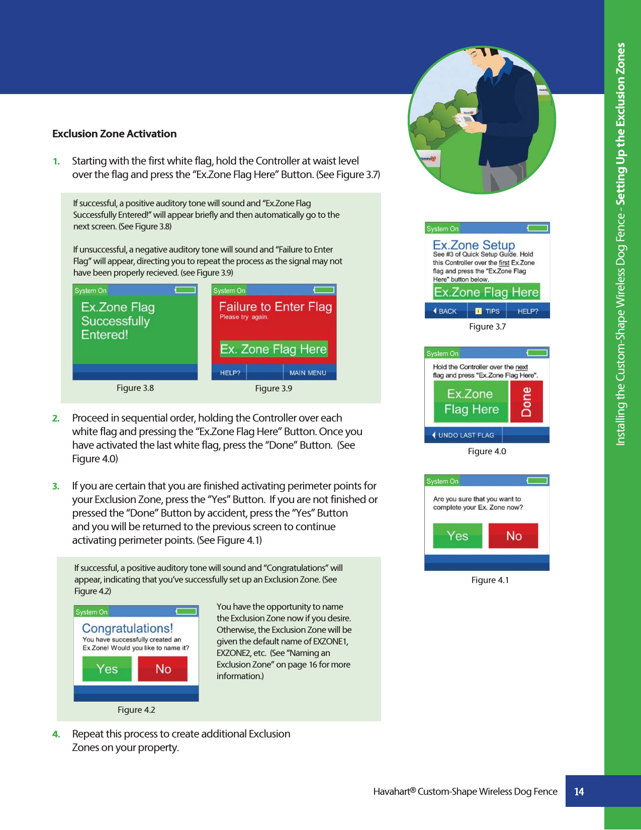 14Figure 4.2If successful, a positive auditory tone will sound and “Congratulations” will appear, indicating that you’ve successfully set up an Exclusion Zone. (See Figure 4.2)You have the opportunity to name the Exclusion Zone now if you desire. Otherwise, the Exclusion Zone will be given the default name of EXZONE1, EXZONE2, etc.  (See “Naming an Exclusion Zone” on page 16 for more information.) 2.   Proceed in sequential order, holding the Controller over each      white flag and pressing the “Ex.Zone Flag Here” Button. Once you    have activated the last white flag, press the “Done” Button.  (See   Figure 4.0) 3.   If you are certain that you are finished activating perimeter points for    your Exclusion Zone, press the “Yes” Button.  If you are not finished or    pressed the “Done” Button by accident, press the “Yes” Button     and you will be returned to the previous screen to continue      activating perimeter points. (See Figure 4.1)4.   Repeat this process to create additional Exclusion   Zones on your property.Figure 3.7Exclusion Zone Activation1.   Starting with the first white flag, hold the Controller at waist level   over the flag and press the “Ex.Zone Flag Here” Button. (See Figure 3.7)  Figure 3.9Figure 3.8Figure 4.0Figure 4.1 Installing the Custom-Shape Wireless Dog Fence - Setting Up the Exclusion ZonesHavahart® Custom-Shape Wireless Dog FenceIf successful, a positive auditory tone will sound and “Ex.Zone Flag Successfully Entered!” will appear briefly and then automatically go to the next screen. (See Figure 3.8)If unsuccessful, a negative auditory tone will sound and “Failure to Enter Flag” will appear, directing you to repeat the process as the signal may not have been properly recieved. (see Figure 3.9)