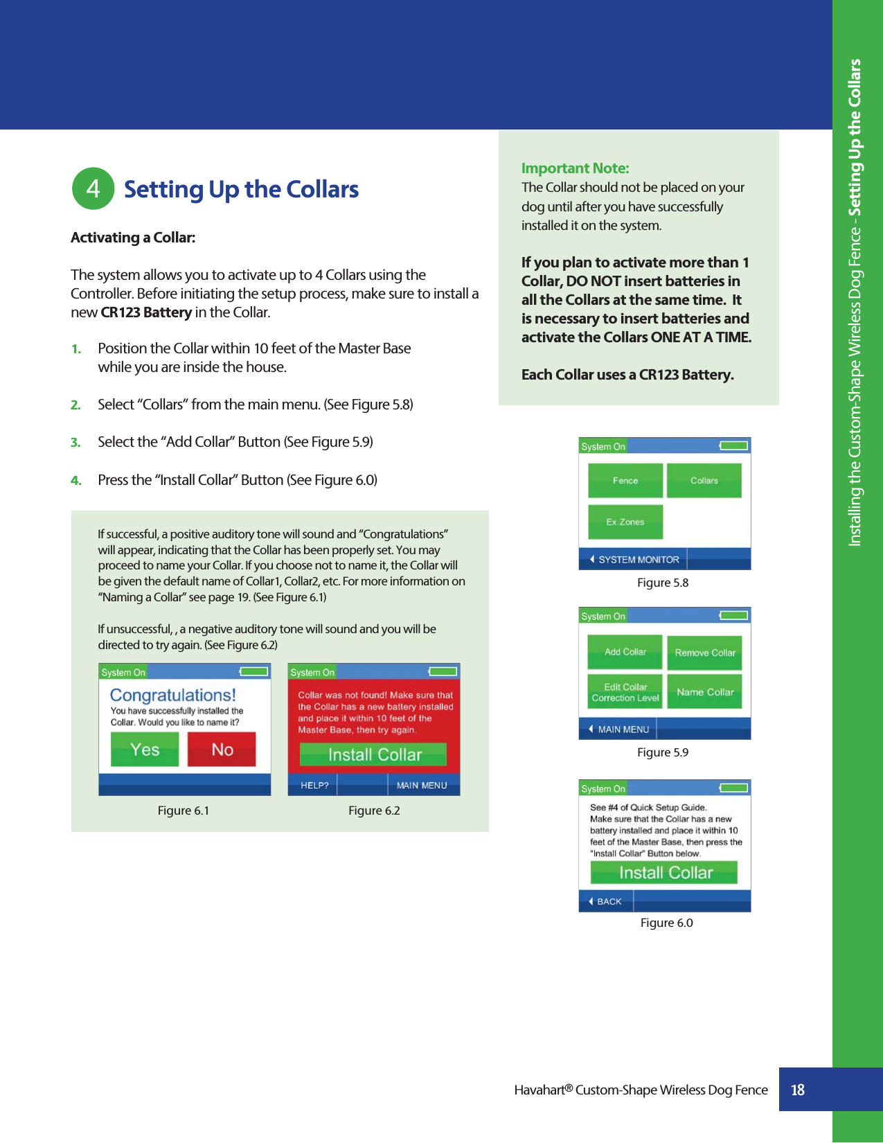 18Activating a Collar:The system allows you to activate up to 4 Collars using the Controller. Before initiating the setup process, make sure to install a new CR123 Battery in the Collar.1.   Position the Collar within 10 feet of the Master Base   while you are inside the house.2.  Select “Collars” from the main menu. (See Figure 5.8)3.   Select the “Add Collar” Button (See Figure 5.9) 4.   Press the “Install Collar” Button (See Figure 6.0)  If successful, a positive auditory tone will sound and “Congratulations”    will appear, indicating that the Collar has been properly set. You may    proceed to name your Collar. If you choose not to name it, the Collar will    be given the default name of Collar1, Collar2, etc. For more information on    “Naming a Collar” see page 19. (See Figure 6.1)  If unsuccessful, , a negative auditory tone will sound and you will be    directed to try again. (See Figure 6.2)Figure 6.2Figure 6.1 Setting Up the Collars4 Installing the Custom-Shape Wireless Dog Fence - Setting Up the CollarsImportant Note:The Collar should not be placed on your dog until after you have successfully installed it on the system.  If you plan to activate more than 1 Collar, DO NOT insert batteries in all the Collars at the same time.  It is necessary to insert batteries and activate the Collars ONE AT A TIME.Each Collar uses a CR123 Battery.     Havahart® Custom-Shape Wireless Dog FenceFigure 6.0Figure 5.8Figure 5.9