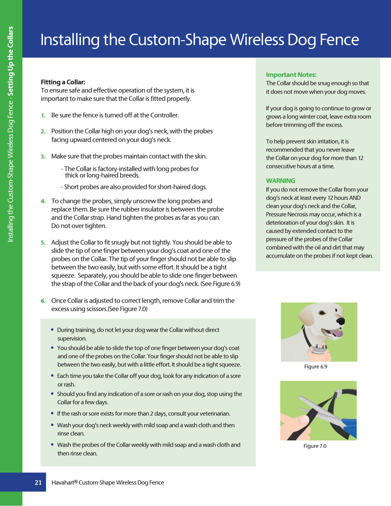 Installing the Custom-Shape Wireless Dog Fence Installing the Custom-Shape Wireless Dog Fence - Setting Up the CollarsFitting a Collar:To ensure safe and effective operation of the system, it is important to make sure that the Collar is fitted properly.1.   Be sure the fence is turned off at the Controller.2.   Position the Collar high on your dog’s neck, with the probes   facing upward centered on your dog’s neck.3.   Make sure that the probes maintain contact with the skin.         - The Collar is factory-installed with long probes for         thick or long-haired breeds.         - Short probes are also provided for short-haired dogs.4.   To change the probes, simply unscrew the long probes and      replace them. Be sure the rubber insulator is between the probe    and the Collar strap. Hand tighten the probes as far as you can.     Do not over tighten.5.   Adjust the Collar to fit snugly but not tightly. You should be able to    slide the tip of one finger between your dog’s coat and one of the    probes on the Collar. The tip of your finger should not be able to slip    between the two easily, but with some effort. It should be a tight    squeeze.  Separately, you should be able to slide one finger between    the strap of the Collar and the back of your dog’s neck. (See Figure 6.9)6.   Once Collar is adjusted to correct length, remove Collar and trim the    excess using scissors.(See Figure 7.0)Figure 6.9Figure 7.0Important Notes:The Collar should be snug enough so that it does not move when your dog moves.If your dog is going to continue to grow or grows a long winter coat, leave extra room before trimming off the excess.To help prevent skin irritation, it is recommended that you never leave the Collar on your dog for more than 12 consecutive hours at a time.WARNINGIf you do not remove the Collar from your dog’s neck at least every 12 hours AND clean your dog’s neck and the Collar, Pressure Necrosis may occur, which is a deterioration of your dog’s skin.  It is caused by extended contact to the pressure of the probes of the Collar combined with the oil and dirt that may accumulate on the probes if not kept clean.  s  During training, do not let your dog wear the Collar without direct     supervision.s  You should be able to slide the top of one finger between your dog’s coat    and one of the probes on the Collar. Your finger should not be able to slip    between the two easily, but with a little effort. It should be a tight squeeze.s  Each time you take the Collar off your dog, look for any indication of a sore   or rash.s  Should you find any indication of a sore or rash on your dog, stop using the    Collar for a few days.s  If the rash or sore exists for more than 2 days, consult your veterinarian.s  Wash your dog’s neck weekly with mild soap and a wash cloth and then   rinse clean.s  Wash the probes of the Collar weekly with mild soap and a wash cloth and    then rinse clean.21 Havahart® Custom-Shape Wireless Dog Fence