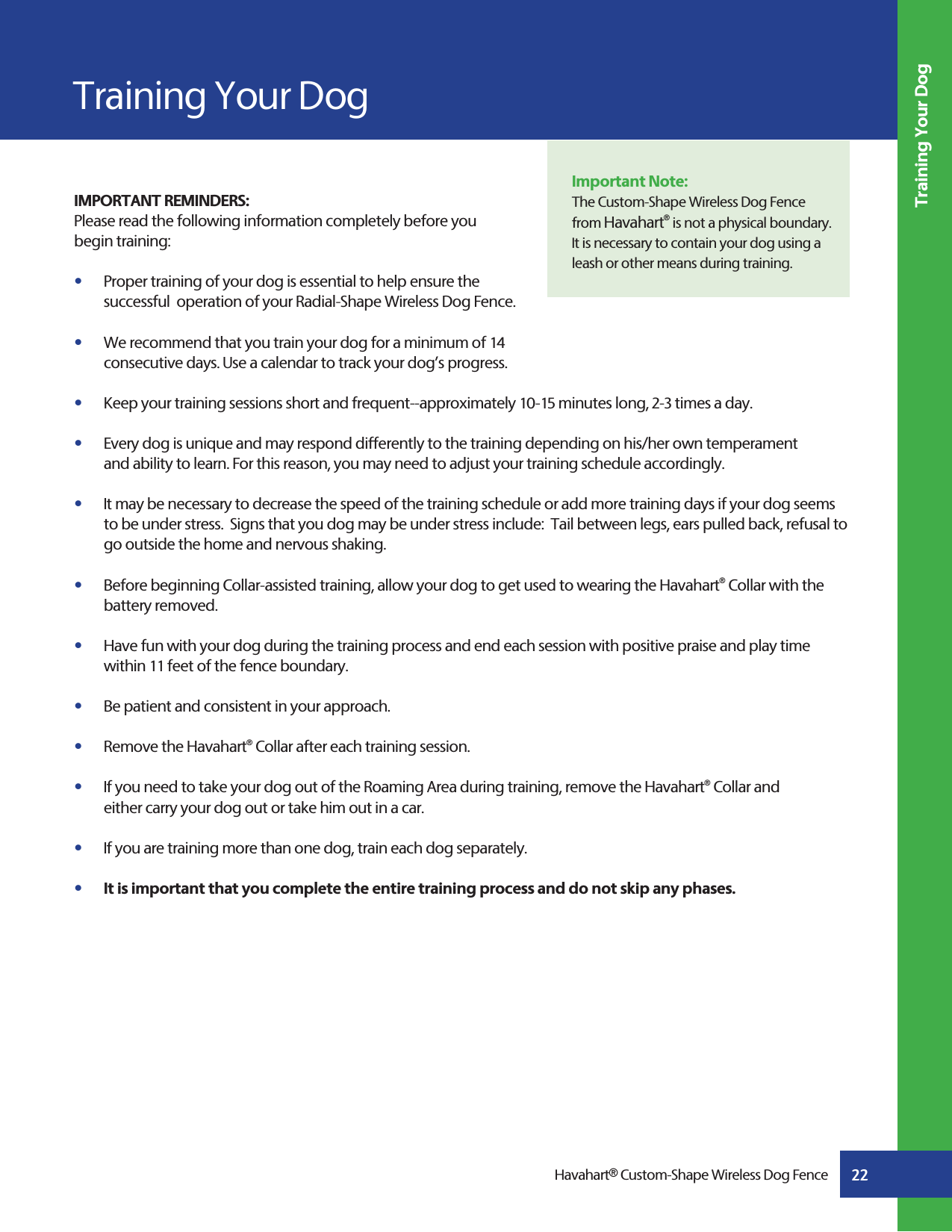 22Havahart® Custom-Shape Wireless Dog FenceTraining Your DogImportant Note:The Custom-Shape Wireless Dog Fence from Havahart® is not a physical boundary. It is necessary to contain your dog using a leash or other means during training.IMPORTANT REMINDERS:Please read the following information completely before you begin training:s   Proper training of your dog is essential to help ensure the   successful  operation of your Radial-Shape Wireless Dog Fence.   s   We recommend that you train your dog for a minimum of 14   consecutive days. Use a calendar to track your dog’s progress.s   Keep your training sessions short and frequent--approximately 10-15 minutes long, 2-3 times a day.s   Every dog is unique and may respond differently to the training depending on his/her own temperament      and ability to learn. For this reason, you may need to adjust your training schedule accordingly. s   It may be necessary to decrease the speed of the training schedule or add more training days if your dog seems      to be under stress.  Signs that you dog may be under stress include:  Tail between legs, ears pulled back, refusal to     go outside the home and nervous shaking.s   Before beginning Collar-assisted training, allow your dog to get used to wearing the Havahart® Collar with the     battery removed.s   Have fun with your dog during the training process and end each session with positive praise and play time   within 11 feet of the fence boundary.s   Be patient and consistent in your approach.s   Remove the Havahart® Collar after each training session.s   If you need to take your dog out of the Roaming Area during training, remove the Havahart® Collar and   either carry your dog out or take him out in a car.s   If you are training more than one dog, train each dog separately. s   It is important that you complete the entire training process and do not skip any phases.Training Your Dog