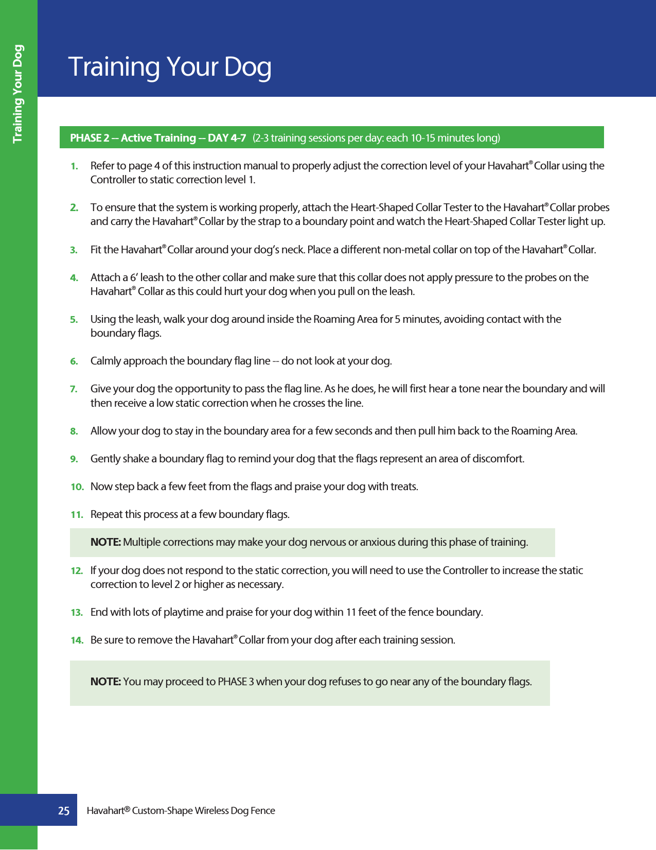 25Training Your DogHavahart® Custom-Shape Wireless Dog FenceTraining Your DogPHASE 2 -- Active Training -- DAY 4-7   (2-3 training sessions per day: each 10-15 minutes long)1.   Refer to page 4 of this instruction manual to properly adjust the correction level of your Havahart® Collar using the     Controller to static correction level 1. 2.   To ensure that the system is working properly, attach the Heart-Shaped Collar Tester to the Havahart® Collar probes    and carry the Havahart® Collar by the strap to a boundary point and watch the Heart-Shaped Collar Tester light up.  3.   Fit the Havahart® Collar around your dog’s neck. Place a different non-metal collar on top of the Havahart® Collar.    4.   Attach a 6’ leash to the other collar and make sure that this collar does not apply pressure to the probes on the     Havahart® Collar as this could hurt your dog when you pull on the leash.5.   Using the leash, walk your dog around inside the Roaming Area for 5 minutes, avoiding contact with the  boundary flags.6.   Calmly approach the boundary flag line -- do not look at your dog.7.   Give your dog the opportunity to pass the flag line. As he does, he will first hear a tone near the boundary and will     then receive a low static correction when he crosses the line.8.   Allow your dog to stay in the boundary area for a few seconds and then pull him back to the Roaming Area.9.   Gently shake a boundary flag to remind your dog that the flags represent an area of discomfort.10.   Now step back a few feet from the flags and praise your dog with treats.11.   Repeat this process at a few boundary flags. NOTE: Multiple corrections may make your dog nervous or anxious during this phase of training.12.   If your dog does not respond to the static correction, you will need to use the Controller to increase the static      correction to level 2 or higher as necessary.13.   End with lots of playtime and praise for your dog within 11 feet of the fence boundary.14.   Be sure to remove the Havahart® Collar from your dog after each training session. NOTE: You may proceed to PHASE 3 when your dog refuses to go near any of the boundary flags.