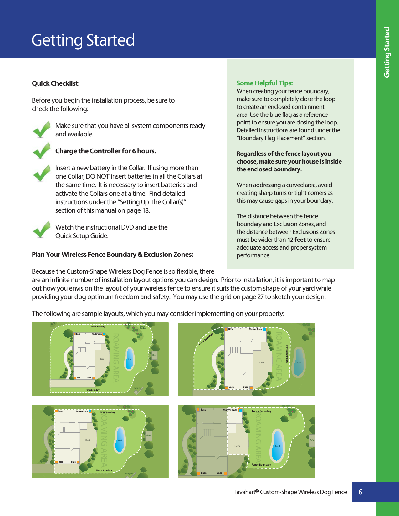 Getting StartedQuick Checklist: Before you begin the installation process, be sure to check the following:Make sure that you have all system components ready and available.Charge the Controller for 6 hours. Insert a new battery in the Collar.  If using more than one Collar, DO NOT insert batteries in all the Collars at the same time.  It is necessary to insert batteries and activate the Collars one at a time.  Find detailed instructions under the “Setting Up The Collar(s)” section of this manual on page 18.Watch the instructional DVD and use the Quick Setup Guide.Plan Your Wireless Fence Boundary &amp; Exclusion Zones:Because the Custom-Shape Wireless Dog Fence is so flexible, there are an infinite number of installation layout options you can design.  Prior to installation, it is important to map out how you envision the layout of your wireless fence to ensure it suits the custom shape of your yard while providing your dog optimum freedom and safety.  You may use the grid on page 27 to sketch your design.The following are sample layouts, which you may consider implementing on your property:Getting Started6Some Helpful Tips:When creating your fence boundary, make sure to completely close the loop to create an enclosed containment area. Use the blue flag as a reference point to ensure you are closing the loop. Detailed instructions are found under the “Boundary Flag Placement” section.Regardless of the fence layout you choose, make sure your house is inside the enclosed boundary.When addressing a curved area, avoid creating sharp turns or tight corners as this may cause gaps in your boundary.The distance between the fence boundary and Exclusion Zones, and the distance between Exclusions Zones must be wider than 12 feet to ensure adequate access and proper system performance.         Havahart® Custom-Shape Wireless Dog FenceDeckFlower GardenPoolShedSwing SetShedSwing SettFence BoundaryROAMING AREAFence BoundaryMaster BaseBaseBase BaseDeckGardenPoolShedSwing SetGardenShedSwing SettFence BoundaryROAMING AREAence BoFence BoundaryMaster BaseBaseBase BaseDeck PoolShedShedFence BoundaryROAMING AREAFence BoundaryMaster BaseBaseBase BaseDeck PoolPoolFence BoundaryROAMING AREAFence BoundaryMaster BaseBaseBase Base