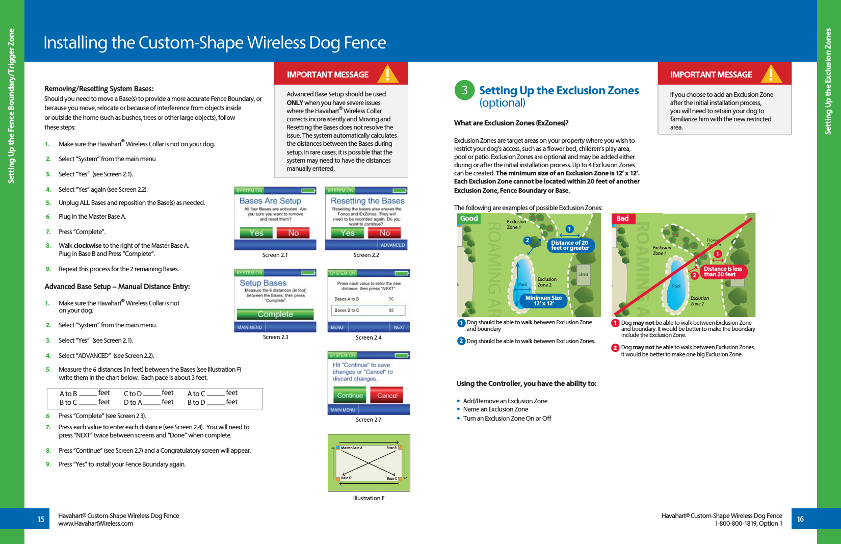 Removing/Resetting System Bases:Should you need to move a Base(s) to provide a more accurate Fence Boundary, or because you move, relocate or because of interference from objects inside  or outside the home (such as bushes, trees or other large objects), follow  these steps:1.  Make sure the Havahart® Wireless Collar is not on your dog.2.   Select “System” from the main menu3.   Select “Yes”  (see Screen 2.1).4.   Select “Yes” again (see Screen 2.2).5.   Unplug ALL Bases and reposition the Base(s) as needed.6.   Plug in the Master Base A.7.   Press “Complete”.8.   Walk clockwise to the right of the Master Base A.           Plug in Base B and Press “Complete”.9.   Repeat this process for the 2 remaining Bases.Advanced Base Setup – Manual Distance Entry:1.  Make sure the Havahart® Wireless Collar is not   on your dog.2.   Select “System” from the main menu.3.   Select “Yes”  (see Screen 2.1).4.   Select “ADVANCED”  (see Screen 2.2).5.   Measure the 6 distances (in feet) between the Bases (see Illustration F)   write them in the chart below.  Each pace is about 3 feet.6  Press “Complete” (see Screen 2.3).7.   Press each value to enter each distance (see Screen 2.4).  You will need to    press “NEXT” twice between screens and “Done” when complete.8.   Press “Continue” (see Screen 2.7) and a Congratulatory screen will appear.9.   Press “Yes” to install your Fence Boundary again.  IMPORTANT MESSAGE!15 16Setting Up the Exclusion ZonesSetting Up the Fence Boundary/Trigger ZoneInstalling the Custom-Shape Wireless Dog FenceHavahart® Custom-Shape Wireless Dog Fencewww.HavahartWireless.comHavahart® Custom-Shape Wireless Dog Fence1-800-800-1819, Option 1Screen 2.2Screen 2.1Screen 2.3 Screen 2.4Screen 2.7Using the Controller, you have the ability to:•  Add/Remove an Exclusion Zone•  Name an Exclusion Zone•  Turn an Exclusion Zone On or Off         kFlower GardenPoolShedShedROAMING AExclusion Zone 2Exclusion Zone 1    Dog should be able to walk between Exclusion Zone      and boundary      Dog should be able to walk between Exclusion Zones.    Dog may not be able to walk between Exclusion Zone     and boundary. It would be better to make the boundary      include the Exclusion Zone.     Dog may not be able to walk between Exclusion Zones.     It would be better to make one big Exclusion Zone. 3kPoolShedShedROAMING ARExclusion Zone 2Exclusion Zone 1Distance is less than 20 feet  Setting Up the Exclusion Zones     (optional) If you choose to add an Exclusion Zone after the initial installation process, you will need to retrain your dog to familiarize him with the new restricted area.! IMPORTANT MESSAGEMaster Base ABase D Base CBase BIllustration FA to BB to CC to DD to AA to CB to D_____ feet_____ feet_____ feet_____ feet_____ feet_____ feetAdvanced Base Setup should be used ONLY when you have severe issues where the Havahart® Wireless Collar corrects inconsistently and Moving and Resetting the Bases does not resolve the issue. The system automatically calculates the distances between the Bases during setup. In rare cases, it is possible that the system may need to have the distances manually entered.! IMPORTANT MESSAGEGood                                                                                                Bad21211212Distance of 20 feet or greater Minimum Size12’ x 12’What are Exclusion Zones (ExZones)?Exclusion Zones are target areas on your property where you wish to restrict your dog’s access, such as a flower bed, children’s play area, pool or patio. Exclusion Zones are optional and may be added either during or after the initial installation process. Up to 4 Exclusion Zones can be created. The minimum size of an Exclusion Zone is 12’ x 12’. Each Exclusion Zone cannot be located within 20 feet of another Exclusion Zone, Fence Boundary or Base. The following are examples of possible Exclusion Zones: 