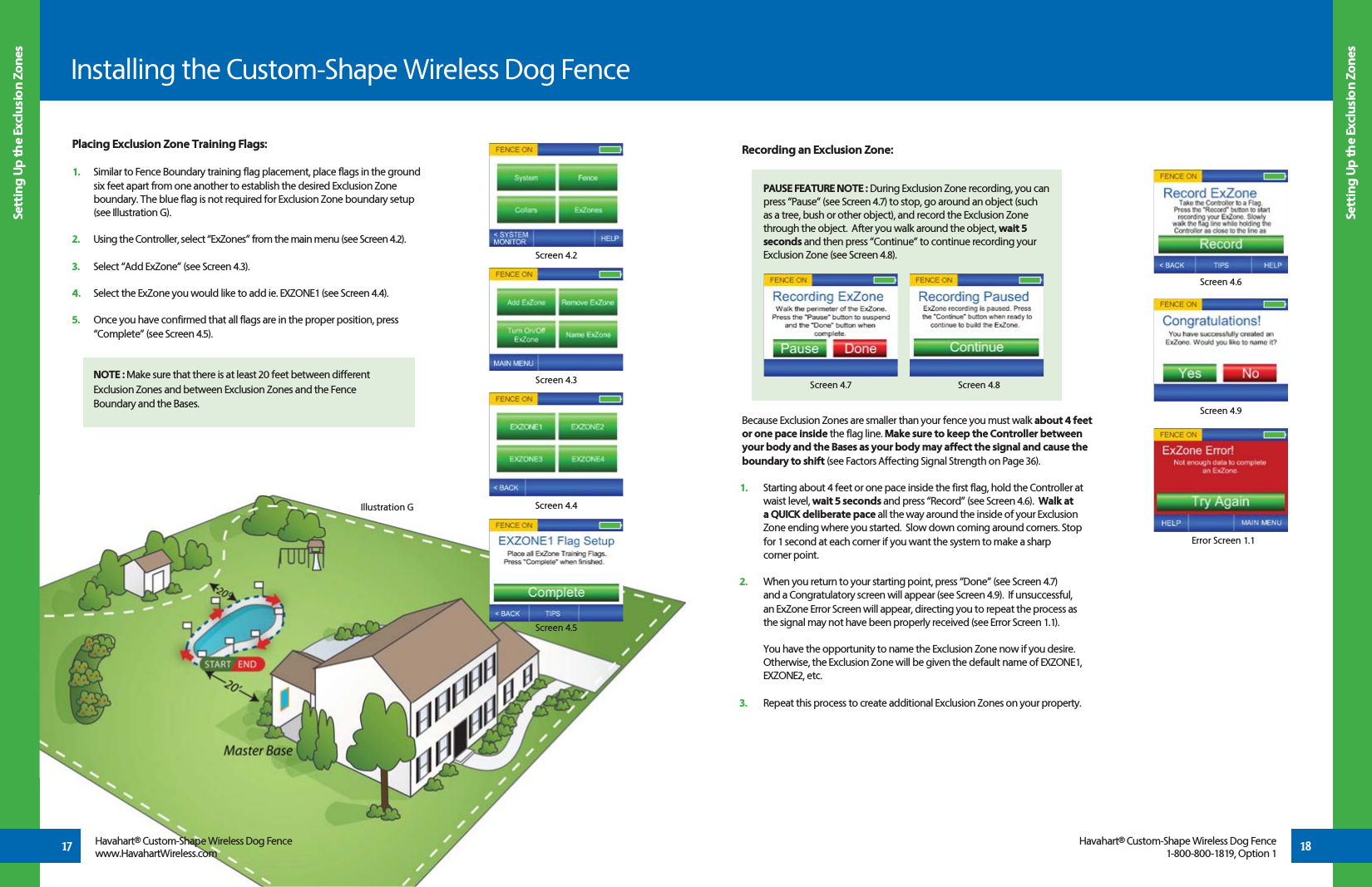17Setting Up the Exclusion ZonesSetting Up the Exclusion ZonesInstalling the Custom-Shape Wireless Dog FencePlacing Exclusion Zone Training Flags:1.   Similar to Fence Boundary training flag placement, place flags in the ground    six feet apart from one another to establish the desired Exclusion Zone    boundary. The blue flag is not required for Exclusion Zone boundary setup    (see Illustration G).2.   Using the Controller, select “ExZones” from the main menu (see Screen 4.2).   3.   Select “Add ExZone” (see Screen 4.3).    4.   Select the ExZone you would like to add ie. EXZONE1 (see Screen 4.4).5.   Once you have confirmed that all flags are in the proper position, press    “Complete” (see Screen 4.5). NOTE : Make sure that there is at least 20 feet between different Exclusion Zones and between Exclusion Zones and the Fence Boundary and the Bases.Havahart® Custom-Shape Wireless Dog Fence1-800-800-1819, Option 1 18Screen 4.2Screen 4.3Screen 4.4Screen 4.5Havahart® Custom-Shape Wireless Dog Fencewww.HavahartWireless.comBecause Exclusion Zones are smaller than your fence you must walk about 4 feet  or one pace inside the flag line. Make sure to keep the Controller between your body and the Bases as your body may affect the signal and cause the boundary to shift (see Factors Affecting Signal Strength on Page 36).1.   Starting about 4 feet or one pace inside the first flag, hold the Controller at waist level, wait 5 seconds and press “Record” (see Screen 4.6).  Walk at a QUICK deliberate pace all the way around the inside of your Exclusion Zone ending where you started.  Slow down coming around corners. Stop for 1 second at each corner if you want the system to make a sharp  corner point.2.   When you return to your starting point, press “Done” (see Screen 4.7)   and a Congratulatory screen will appear (see Screen 4.9).  If unsuccessful,  an ExZone Error Screen will appear, directing you to repeat the process as  the signal may not have been properly received (see Error Screen 1.1).  You have the opportunity to name the Exclusion Zone now if you desire.  Otherwise, the Exclusion Zone will be given the default name of EXZONE1,  EXZONE2, etc.3.   Repeat this process to create additional Exclusion Zones on your property.Recording an Exclusion Zone: PAUSE FEATURE NOTE : During Exclusion Zone recording, you can  press “Pause” (see Screen 4.7) to stop, go around an object (such   as a tree, bush or other object), and record the Exclusion Zone   through the object.  After you walk around the object, wait 5  seconds and then press “Continue” to continue recording your   Exclusion Zone (see Screen 4.8).Screen 4.8Screen 4.7Screen 4.6Error Screen 1.1Screen 4.9Illustration G