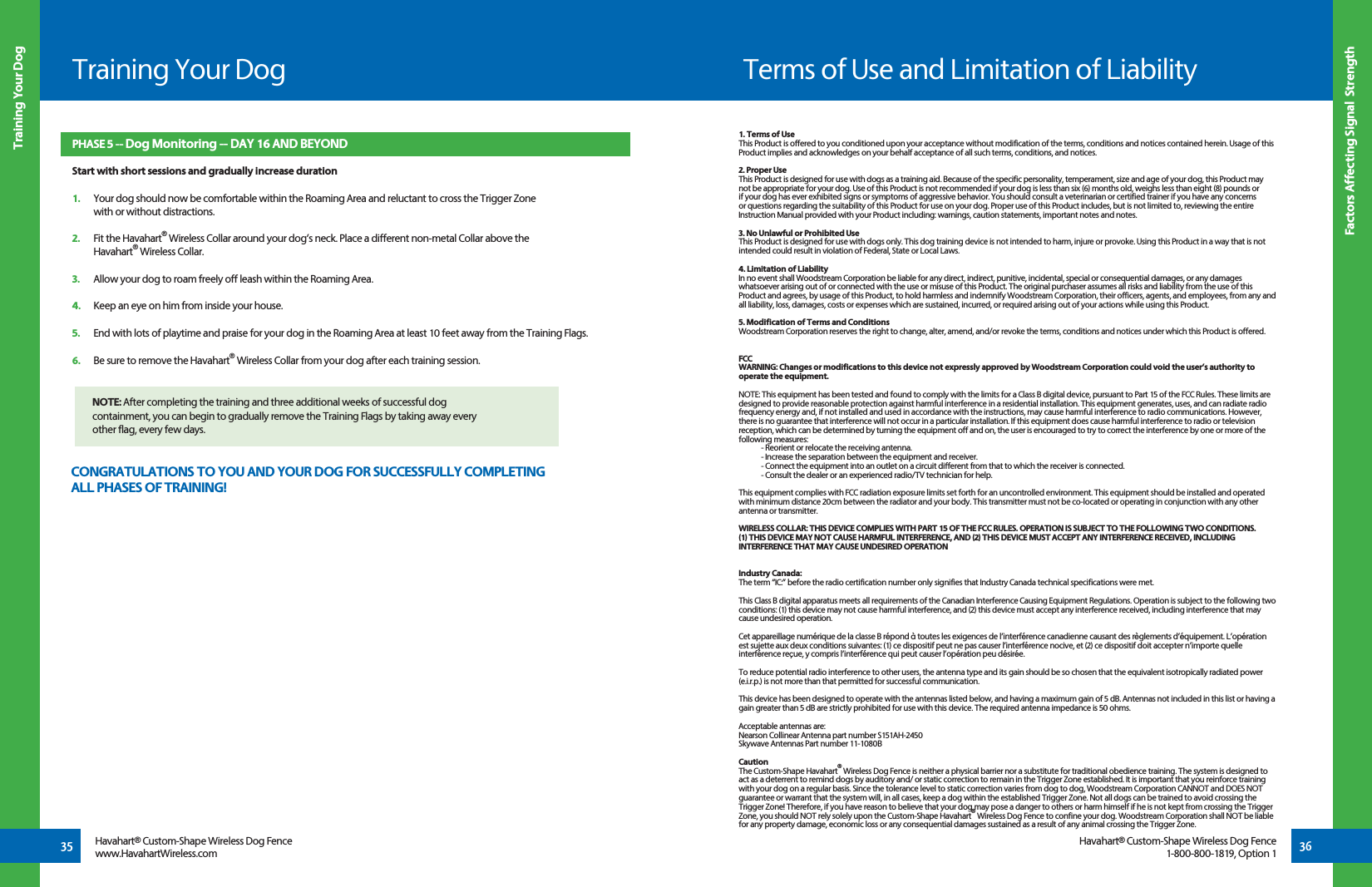 Training Your Dog35 36Training Your DogFactors Affecting Signal  StrengthHavahart® Custom-Shape Wireless Dog Fencewww.HavahartWireless.comHavahart® Custom-Shape Wireless Dog Fence1-800-800-1819, Option 1PHASE 5 -- Dog Monitoring -- DAY 16 AND BEYONDStart with short sessions and gradually increase duration1.   Your dog should now be comfortable within the Roaming Area and reluctant to cross the Trigger Zone   with or without distractions.2.   Fit the Havahart® Wireless Collar around your dog’s neck. Place a different non-metal Collar above the  Havahart® Wireless Collar.  3.   Allow your dog to roam freely off leash within the Roaming Area. 4.   Keep an eye on him from inside your house. 5.   End with lots of playtime and praise for your dog in the Roaming Area at least 10 feet away from the Training Flags.6.   Be sure to remove the Havahart® Wireless Collar from your dog after each training session.  NOTE: After completing the training and three additional weeks of successful dog   containment, you can begin to gradually remove the Training Flags by taking away every   other flag, every few days. CONGRATULATIONS TO YOU AND YOUR DOG FOR SUCCESSFULLY COMPLETING ALL PHASES OF TRAINING!Terms of Use and Limitation of Liability1. Terms of UseThis Product is offered to you conditioned upon your acceptance without modification of the terms, conditions and notices contained herein. Usage of this Product implies and acknowledges on your behalf acceptance of all such terms, conditions, and notices.2. Proper UseThis Product is designed for use with dogs as a training aid. Because of the specific personality, temperament, size and age of your dog, this Product may not be appropriate for your dog. Use of this Product is not recommended if your dog is less than six (6) months old, weighs less than eight (8) pounds or if your dog has ever exhibited signs or symptoms of aggressive behavior. You should consult a veterinarian or certified trainer if you have any concerns or questions regarding the suitability of this Product for use on your dog. Proper use of this Product includes, but is not limited to, reviewing the entire Instruction Manual provided with your Product including: warnings, caution statements, important notes and notes.3. No Unlawful or Prohibited UseThis Product is designed for use with dogs only. This dog training device is not intended to harm, injure or provoke. Using this Product in a way that is not intended could result in violation of Federal, State or Local Laws.4. Limitation of LiabilityIn no event shall Woodstream Corporation be liable for any direct, indirect, punitive, incidental, special or consequential damages, or any damages whatsoever arising out of or connected with the use or misuse of this Product. The original purchaser assumes all risks and liability from the use of this Product and agrees, by usage of this Product, to hold harmless and indemnify Woodstream Corporation, their officers, agents, and employees, from any and all liability, loss, damages, costs or expenses which are sustained, incurred, or required arising out of your actions while using this Product. 5. Modification of Terms and ConditionsWoodstream Corporation reserves the right to change, alter, amend, and/or revoke the terms, conditions and notices under which this Product is offered.FCCWARNING: Changes or modifications to this device not expressly approved by Woodstream Corporation could void the user’s authority to  operate the equipment.NOTE: This equipment has been tested and found to comply with the limits for a Class B digital device, pursuant to Part 15 of the FCC Rules. These limits are designed to provide reasonable protection against harmful interference in a residential installation. This equipment generates, uses, and can radiate radio frequency energy and, if not installed and used in accordance with the instructions, may cause harmful interference to radio communications. However, there is no guarantee that interference will not occur in a particular installation. If this equipment does cause harmful interference to radio or television reception, which can be determined by turning the equipment off and on, the user is encouraged to try to correct the interference by one or more of the following measures:  - Reorient or relocate the receiving antenna.  - Increase the separation between the equipment and receiver.  - Connect the equipment into an outlet on a circuit different from that to which the receiver is connected.  - Consult the dealer or an experienced radio/TV technician for help.This equipment complies with FCC radiation exposure limits set forth for an uncontrolled environment. This equipment should be installed and operated with minimum distance 20cm between the radiator and your body. This transmitter must not be co-located or operating in conjunction with any other antenna or transmitter. WIRELESS COLLAR: THIS DEVICE COMPLIES WITH PART 15 OF THE FCC RULES. OPERATION IS SUBJECT TO THE FOLLOWING TWO CONDITIONS. (1) THIS DEVICE MAY NOT CAUSE HARMFUL INTERFERENCE, AND (2) THIS DEVICE MUST ACCEPT ANY INTERFERENCE RECEIVED, INCLUDING INTERFERENCE THAT MAY CAUSE UNDESIRED OPERATIONIndustry Canada:The term “IC:” before the radio certification number only signifies that Industry Canada technical specifications were met.This Class B digital apparatus meets all requirements of the Canadian Interference Causing Equipment Regulations. Operation is subject to the following two conditions: (1) this device may not cause harmful interference, and (2) this device must accept any interference received, including interference that may cause undesired operation. Cet appareillage numérique de la classe B répond à toutes les exigences de l’interférence canadienne causant des règlements d’équipement. L’opération est sujette aux deux conditions suivantes: (1) ce dispositif peut ne pas causer l’interférence nocive, et (2) ce dispositif doit accepter n’importe quelle interférence reçue, y compris l’interférence qui peut causer l’opération peu désirée.To reduce potential radio interference to other users, the antenna type and its gain should be so chosen that the equivalent isotropically radiated power (e.i.r.p.) is not more than that permitted for successful communication.This device has been designed to operate with the antennas listed below, and having a maximum gain of 5 dB. Antennas not included in this list or having a gain greater than 5 dB are strictly prohibited for use with this device. The required antenna impedance is 50 ohms.Acceptable antennas are:Nearson Collinear Antenna part number S151AH-2450Skywave Antennas Part number 11-1080BCautionThe Custom-Shape Havahart® Wireless Dog Fence is neither a physical barrier nor a substitute for traditional obedience training. The system is designed to act as a deterrent to remind dogs by auditory and/ or static correction to remain in the Trigger Zone established. It is important that you reinforce training with your dog on a regular basis. Since the tolerance level to static correction varies from dog to dog, Woodstream Corporation CANNOT and DOES NOT guarantee or warrant that the system will, in all cases, keep a dog within the established Trigger Zone. Not all dogs can be trained to avoid crossing the Trigger Zone! Therefore, if you have reason to believe that your dog may pose a danger to others or harm himself if he is not kept from crossing the Trigger Zone, you should NOT rely solely upon the Custom-Shape Havahart® Wireless Dog Fence to confine your dog. Woodstream Corporation shall NOT be liable for any property damage, economic loss or any consequential damages sustained as a result of any animal crossing the Trigger Zone.