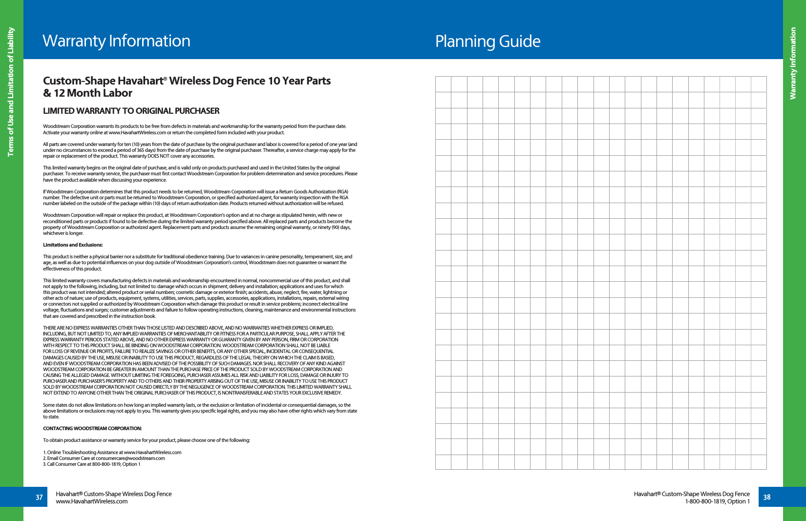 37Terms of Use and Limitation of Liability38Havahart® Custom-Shape Wireless Dog Fencewww.HavahartWireless.comHavahart® Custom-Shape Wireless Dog Fence1-800-800-1819, Option 1Warranty InformationWarranty InformationCustom-Shape Havahart® Wireless Dog Fence 10 Year Parts &amp; 12 Month LaborLIMITED WARRANTY TO ORIGINAL PURCHASERWoodstream Corporation warrants its products to be free from defects in materials and workmanship for the warranty period from the purchase date. Activate your warranty online at www.HavahartWireless.com or return the completed form included with your product.All parts are covered under warranty for ten (10) years from the date of purchase by the original purchaser and labor is covered for a period of one year (and under no circumstances to exceed a period of 365 days) from the date of purchase by the original purchaser. Thereafter, a service charge may apply for the repair or replacement of the product. This warranty DOES NOT cover any accessories.This limited warranty begins on the original date of purchase, and is valid only on products purchased and used in the United States by the original purchaser. To receive warranty service, the purchaser must first contact Woodstream Corporation for problem determination and service procedures. Please have the product available when discussing your experience.If Woodstream Corporation determines that this product needs to be returned, Woodstream Corporation will issue a Return Goods Authorization (RGA) number. The defective unit or parts must be returned to Woodstream Corporation, or specified authorized agent, for warranty inspection with the RGA number labeled on the outside of the package within (10) days of return authorization date. Products returned without authorization will be refused.Woodstream Corporation will repair or replace this product, at Woodstream Corporation’s option and at no charge as stipulated herein, with new or reconditioned parts or products if found to be defective during the limited warranty period specified above. All replaced parts and products become the property of Woodstream Corporation or authorized agent. Replacement parts and products assume the remaining original warranty, or ninety (90) days, whichever is longer.Limitations and Exclusions:This product is neither a physical barrier nor a substitute for traditional obedience training. Due to variances in canine personality, temperament, size, and age, as well as due to potential influences on your dog outside of Woodstream Corporation’s control, Woodstream does not guarantee or warrant the effectiveness of this product.This limited warranty covers manufacturing defects in materials and workmanship encountered in normal, noncommercial use of this product, and shall not apply to the following, including, but not limited to: damage which occurs in shipment; delivery and installation; applications and uses for which this product was not intended; altered product or serial numbers; cosmetic damage or exterior finish; accidents, abuse, neglect, fire, water, lightning or other acts of nature; use of products, equipment, systems, utilities, services, parts, supplies, accessories, applications, installations, repairs, external wiring or connectors not supplied or authorized by Woodstream Corporation which damage this product or result in service problems; incorrect electrical line voltage, fluctuations and surges; customer adjustments and failure to follow operating instructions, cleaning, maintenance and environmental instructions that are covered and prescribed in the instruction book.THERE ARE NO EXPRESS WARRANTIES OTHER THAN THOSE LISTED AND DESCRIBED ABOVE, AND NO WARRANTIES WHETHER EXPRESS OR IMPLIED, INCLUDING, BUT NOT LIMITED TO, ANY IMPLIED WARRANTIES OF MERCHANTABILITY OR FITNESS FOR A PARTICULAR PURPOSE, SHALL APPLY AFTER THE EXPRESS WARRANTY PERIODS STATED ABOVE, AND NO OTHER EXPRESS WARRANTY OR GUARANTY GIVEN BY ANY PERSON, FIRM OR CORPORATION WITH RESPECT TO THIS PRODUCT SHALL BE BINDING ON WOODSTREAM CORPORATION. WOODSTREAM CORPORATION SHALL NOT BE LIABLE FOR LOSS OF REVENUE OR PROFITS, FAILURE TO REALIZE SAVINGS OR OTHER BENEFITS, OR ANY OTHER SPECIAL, INCIDENTAL OR CONSEQUENTIAL DAMAGES CAUSED BY THE USE, MISUSE OR INABILITY TO USE THIS PRODUCT, REGARDLESS OF THE LEGAL THEORY ON WHICH THE CLAIM IS BASED, AND EVEN IF WOODSTREAM CORPORATION HAS BEEN ADVISED OF THE POSSIBILITY OF SUCH DAMAGES. NOR SHALL RECOVERY OF ANY KIND AGAINST WOODSTREAM CORPORATION BE GREATER IN AMOUNT THAN THE PURCHASE PRICE OF THE PRODUCT SOLD BY WOODSTREAM CORPORATION AND CAUSING THE ALLEGED DAMAGE. WITHOUT LIMITING THE FOREGOING, PURCHASER ASSUMES ALL RISK AND LIABILITY FOR LOSS, DAMAGE OR INJURY TO PURCHASER AND PURCHASER’S PROPERTY AND TO OTHERS AND THEIR PROPERTY ARISING OUT OF THE USE, MISUSE OR INABILITY TO USE THIS PRODUCT SOLD BY WOODSTREAM CORPORATION NOT CAUSED DIRECTLY BY THE NEGLIGENCE OF WOODSTREAM CORPORATION. THIS LIMITED WARRANTY SHALL NOT EXTEND TO ANYONE OTHER THAN THE ORIGINAL PURCHASER OF THIS PRODUCT, IS NONTRANSFERABLE AND STATES YOUR EXCLUSIVE REMEDY.Some states do not allow limitations on how long an implied warranty lasts, or the exclusion or limitation of incidental or consequential damages, so the above limitations or exclusions may not apply to you. This warranty gives you specific legal rights, and you may also have other rights which vary from state to state.CONTACTING WOODSTREAM CORPORATION:To obtain product assistance or warranty service for your product, please choose one of the following:1. Online Troubleshooting Assistance at www.HavahartWireless.com2. Email Consumer Care at consumercare@woodstream.com3. Call Consumer Care at 800-800-1819, Option 1Planning Guide