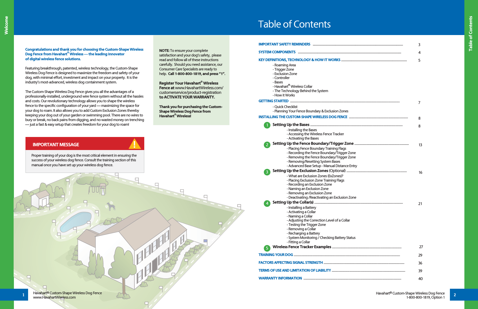 2Congratulations and thank you for choosing the Custom-Shape Wireless Dog Fence from Havahart® Wireless — the leading innovator of digital wireless fence solutions.      Featuring breakthrough, patented, wireless technology, the Custom-Shape Wireless Dog Fence is designed to maximize the freedom and safety of your dog, with minimal effort, investment and impact on your property.  It is the industry’s most-advanced, wireless dog containment system.The Custom-Shape Wireless Dog Fence gives you all the advantages of a professionally-installed, underground wire fence system without all the hassles and costs. Our revolutionary technology allows you to shape the wireless fence to the specific configuration of your yard — maximizing the space for your dog to roam. It also allows you to add Custom Exclusion Zones thereby keeping your dog out of your garden or swimming pool. There are no wires to bury or break, no back pains from digging, and no wasted money on trenching — just a fast &amp; easy setup that creates freedom for your dog to roam! Table of ContentsTable of ContentsWelcomeHavahart® Custom-Shape Wireless Dog Fencewww.HavahartWireless.comHavahart® Custom-Shape Wireless Dog Fence1-800-800-1819, Option 1IMPORTANT SAFETY REMINDERS   .............................................................................................................................SYSTEM COMPONENTS   ...............................................................................................................................................KEY DEFINITIONS, TECHNOLOGY &amp; HOW IT WORKS ...........................................................................................   - Roaming Area  - Trigger Zone  - Exclusion Zone - Controller - Bases - Havahart® Wireless Collar  - The Technology Behind the System  - How it WorksGETTING STARTED  ....................................................................................................................................................................... - Quick Checklist  - Planning Your Fence Boundary &amp; Exclusion ZonesINSTALLING THE CUSTOM-SHAPE WIRELESS DOG FENCE  ..........................................................................................     Setting Up the Bases .............................................................................................................................................      - Installing the Bases    - Accessing the Wireless Fence Tracker    - Activating the Bases Setting Up the Fence Boundary/Trigger Zone ...................................................................................    - Placing Fence Boundary Training Flags    - Recording the Fence Boundary/Trigger Zone    - Removing the Fence Boundary/Trigger Zone    - Removing/Resetting System Bases   - Advanced Base Setup - Manual Distance Entry Setting Up the Exclusion Zones (Optional) ............................................................................................    - What are Exclusion Zones (ExZones)?    - Placing Exclusion Zone Training Flags    - Recording an Exclusion Zone    - Naming an Exclusion Zone    - Removing an Exclusion Zone    - Deactivating /Reactivating an Exclusion Zone Setting Up the Collar(s) .......................................................................................................................................    - Installing a Battery    - Activating a Collar    - Naming a Collar    - Adjusting the Correction Level of a Collar    - Testing the Trigger Zone  - Removing a Collar  - Recharging a Battery  - System Monitoring / Checking Battery Status  - Fitting a Collar Wireless Fence Tracker Examples ..........................................................................................................            27TRAINING YOUR DOG ..................................................................................................................................................................FACTORS AFFECTING SIGNAL STRENGTH ........................................................................................................................... TERMS OF USE AND LIMITATION OF LIABILITY ................................................................................................................WARRANTY INFORMATION  .....................................................................................................................................................345788131621 2936394012345 IMPORTANT MESSAGE !NOTE: To ensure your complete satisfaction and your dog’s safety,  please read and follow all of these instructions carefully.  Should you need assistance, our Consumer Care Specialists are ready to help.  Call 1-800-800-1819, and press “1”.Register Your Havahart® Wireless Fence at www.HavahartWireless.com/customerservice/product-registration to ACTIVATE YOUR WARRANTY.Thank you for purchasing the Custom-Shape Wireless Dog Fence from Havahart® Wireless!1Proper training of your dog is the most critical element in ensuring the success of your wireless dog fence. Consult the training section of this manual once you have set up your wireless dog fence.