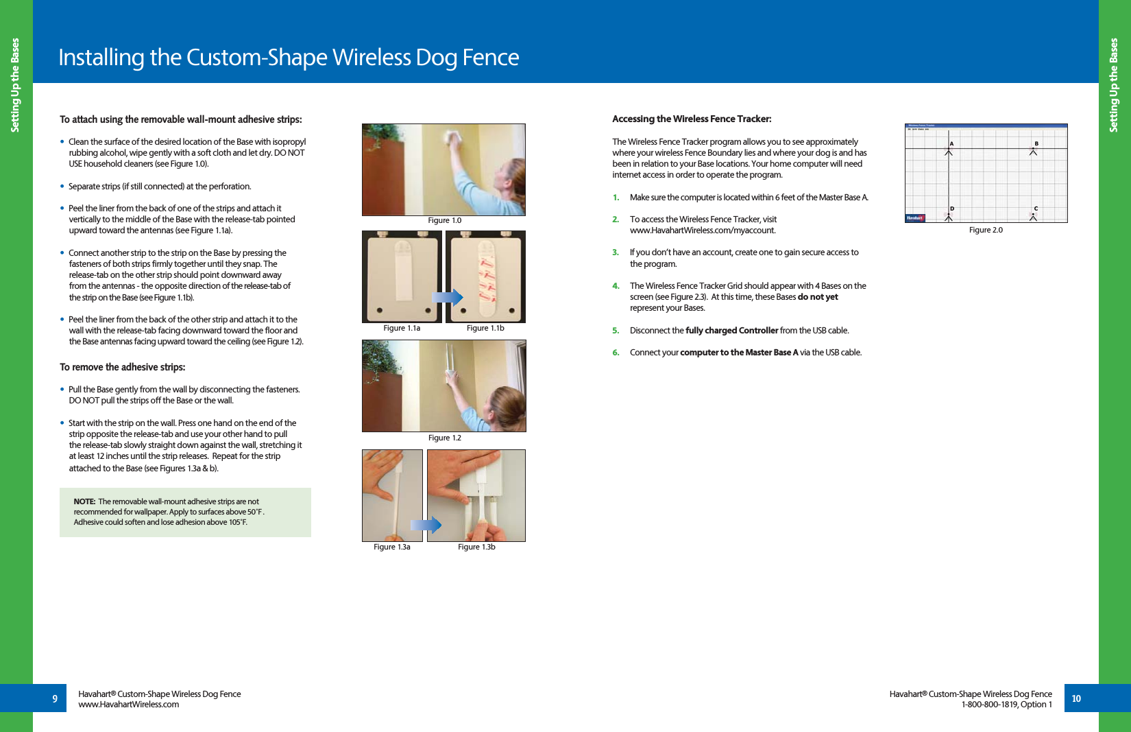 Accessing the Wireless Fence Tracker:The Wireless Fence Tracker program allows you to see approximately where your wireless Fence Boundary lies and where your dog is and has been in relation to your Base locations. Your home computer will need internet access in order to operate the program.  1.   Make sure the computer is located within 6 feet of the Master Base A. 2.   To access the Wireless Fence Tracker, visit  www.HavahartWireless.com/myaccount.3.   If you don’t have an account, create one to gain secure access to  the program.    4.  The Wireless Fence Tracker Grid should appear with 4 Bases on the      screen (see Figure 2.3).  At this time, these Bases do not yet       represent your Bases.5.   Disconnect the fully charged Controller from the USB cable.6.   Connect your computer to the Master Base A via the USB cable.Installing the Custom-Shape Wireless Dog Fence10Screen 1.2Setting Up the BasesSetting Up the BasesHavahart® Custom-Shape Wireless Dog Fencewww.HavahartWireless.comHavahart® Custom-Shape Wireless Dog Fence1-800-800-1819, Option 19To attach using the removable wall-mount adhesive strips:•  Clean the surface of the desired location of the Base with isopropyl    rubbing alcohol, wipe gently with a soft cloth and let dry. DO NOT    USE household cleaners (see Figure 1.0).•  Separate strips (if still connected) at the perforation.•  Peel the liner from the back of one of the strips and attach it           vertically to the middle of the Base with the release-tab pointed    upward toward the antennas (see Figure 1.1a).•  Connect another strip to the strip on the Base by pressing the    fasteners of both strips firmly together until they snap. The   release-tab on the other strip should point downward away      from the antennas - the opposite direction of the release-tab of   the strip on the Base (see Figure 1.1b).•  Peel the liner from the back of the other strip and attach it to the   wall with the release-tab facing downward toward the floor and   the Base antennas facing upward toward the ceiling (see Figure 1.2).   To remove the adhesive strips:•  Pull the Base gently from the wall by disconnecting the fasteners.     DO NOT pull the strips off the Base or the wall.   •  Start with the strip on the wall. Press one hand on the end of the   strip opposite the release-tab and use your other hand to pull   the release-tab slowly straight down against the wall, stretching it   at least 12 inches until the strip releases.  Repeat for the strip      attached to the Base (see Figures 1.3a &amp; b).    Figure 1.0Figure 1.1aFigure 1.2Figure 1.3aNOTE:  The removable wall-mount adhesive strips are not recommended for wallpaper. Apply to surfaces above 50˚F .  Adhesive could soften and lose adhesion above 105˚F.Figure 1.1bFigure 1.3bFigure 2.0