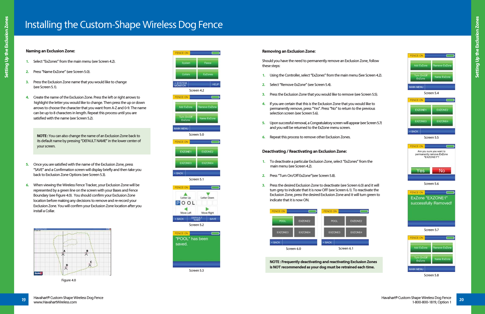 20Setting Up the Exclusion ZonesInstalling the Custom-Shape Wireless Dog FenceSetting Up the Exclusion Zones19 Havahart® Custom-Shape Wireless Dog Fencewww.HavahartWireless.comHavahart® Custom-Shape Wireless Dog Fence1-800-800-1819, Option 1Naming an Exclusion Zone:1.   Select “ExZones” from the main menu (see Screen 4.2). 2.   Press “Name ExZone” (see Screen 5.0). 3.   Press the Exclusion Zone name that you would like to change   (see Screen 5.1).4.   Create the name of the Exclusion Zone. Press the left or right arrows to     highlight the letter you would like to change. Then press the up or down    arrows to choose the character that you want from A-Z and 0-9. The name    can be up to 8 characters in length. Repeat this process until you are   satisfied with the name (see Screen 5.2). 5.   Once you are satisfied with the name of the Exclusion Zone, press      “SAVE” and a Confirmation screen will display briefly and then take you    back to Exclusion Zone Options (see Screen 5.3).6.   When viewing the Wireless Fence Tracker, your Exclusion Zone will be   represented by a green line on the screen with your Bases and Fence    Boundary (see Figure 4.0).  You should confirm your Exclusion Zone    location before making any decisions to remove and re-record your   Exclusion Zone. You will confirm your Exclusion Zone location after you    install a Collar.Screen 4.2Screen 5.0Screen 5.1Screen 5.2Screen 5.3Screen 6.1Screen 6.0Removing an Exclusion Zone:Should you have the need to permanently remove an Exclusion Zone, follow these steps: 1.   Using the Controller, select “ExZones” from the main menu (See Screen 4.2).2.   Select “Remove ExZone” (see Screen 5.4).3.   Press the Exclusion Zone that you would like to remove (see Screen 5.5).4.   If you are certain that this is the Exclusion Zone that you would like to    permanently remove, press “Yes”. Press “No” to return to the previous    selection screen (see Screen 5.6).5.   Upon successful removal, a Congratulatory screen will appear (see Screen 5.7)    and you will be returned to the ExZone menu screen.6.   Repeat this process to remove other Exclusion Zones. Screen 5.4Screen 5.5Screen 5.6Screen 5.7Screen 5.8Deactivating / Reactivating an Exclusion Zone:1.   To deactivate a particular Exclusion Zone, select “ExZones” from the     main menu (see Screen 4.2). 2.   Press “Turn On/Off ExZone”(see Screen 5.8). 3.   Press the desired Exclusion Zone to deactivate (see Screen 6.0) and it will    turn grey to indicate that it is now OFF (see Screen 6.1). To reactivate the    Exclusion Zone, press the desired Exclusion Zone and it will turn green to    indicate that it is now ON.NOTE : Frequently deactivating and reactivating Exclusion Zones is NOT recommended as your dog must be retrained each time.NOTE : You can also change the name of an Exclusion Zone back to its default name by pressing “DEFAULT NAME” in the lower center of your screen.Figure 4.0
