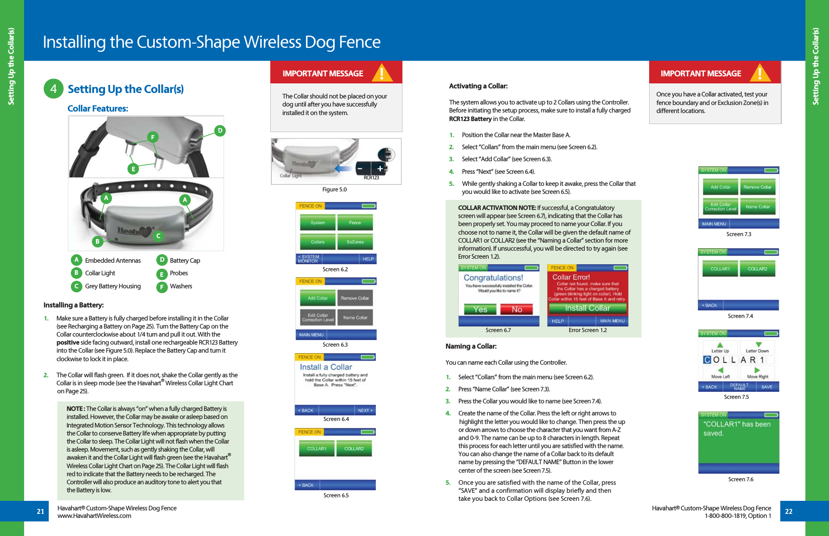 21 22Installing the Custom-Shape Wireless Dog Fence Setting Up the Collar(s) Setting Up the Collar(s)Havahart® Custom-Shape Wireless Dog Fencewww.HavahartWireless.comHavahart® Custom-Shape Wireless Dog Fence1-800-800-1819, Option 1 Setting Up the Collar(s)4Screen 6.4Screen 6.5Screen 6.2Screen 6.3The Collar should not be placed on your dog until after you have successfully installed it on the system. ! IMPORTANT MESSAGEInstalling a Battery:1.   Make sure a Battery is fully charged before installing it in the Collar   (see Recharging a Battery on Page 25). Turn the Battery Cap on the    Collar counterclockwise about 1/4 turn and pull it out. With the   positive side facing outward, install one rechargeable RCR123 Battery   into the Collar (see Figure 5.0). Replace the Battery Cap and turn it    clockwise to lock it in place.2.   The Collar will flash green.  If it does not, shake the Collar gently as the    Collar is in sleep mode (see the Havahart® Wireless Collar Light Chart     on Page 25). NOTE : The Collar is always “on” when a fully charged Battery is      installed. However, the Collar may be awake or asleep based on    Integrated Motion Sensor Technology. This technology allows    the Collar to conserve Battery life when appropriate by putting    the Collar to sleep. The Collar Light will not flash when the Collar    is asleep. Movement, such as gently shaking the Collar, will    awaken it and the Collar Light will flash green (see the Havahart®  Wireless Collar Light Chart on Page 25). The Collar Light will flash   red to indicate that the Battery needs to be recharged. The    Controller will also produce an auditory tone to alert you that    the Battery is low.+-RCR123Figure 5.0Screen 7.5Screen 7.6Naming a Collar:You can name each Collar using the Controller.1.   Select “Collars” from the main menu (see Screen 6.2).2.   Press “Name Collar” (see Screen 7.3). 3.   Press the Collar you would like to name (see Screen 7.4).4.   Create the name of the Collar. Press the left or right arrows to     highlight the letter you would like to change. Then press the up    or down arrows to choose the character that you want from A-Z    and 0-9. The name can be up to 8 characters in length. Repeat    this process for each letter until you are satisfied with the name.    You can also change the name of a Collar back to its default    name by pressing the “DEFAULT NAME” Button in the lower     center of the screen (see Screen 7.5).5.   Once you are satisfied with the name of the Collar, press    “SAVE” and a confirmation will display briefly and then   take you back to Collar Options (see Screen 7.6).Screen 7.3Screen 7.4 Embedded Antennas Collar Light  Grey Battery HousingBattery CapProbesWashersDEFABCCCollar Features:EFDAABActivating a Collar:The system allows you to activate up to 2 Collars using the Controller. Before initiating the setup process, make sure to install a fully charged RCR123 Battery in the Collar.1.   Position the Collar near the Master Base A.2.  Select “Collars” from the main menu (see Screen 6.2).3.   Select “Add Collar” (see Screen 6.3).4.   Press “Next” (see Screen 6.4). 5.   While gently shaking a Collar to keep it awake, press the Collar that      you would like to activate (see Screen 6.5).COLLAR ACTIVATION NOTE: If successful, a Congratulatory screen will appear (see Screen 6.7), indicating that the Collar has been properly set. You may proceed to name your Collar. If you choose not to name it, the Collar will be given the default name of COLLAR1 or COLLAR2 (see the “Naming a Collar” section for more information). If unsuccessful, you will be directed to try again (see Error Screen 1.2).Error Screen 1.2Screen 6.7Once you have a Collar activated, test your fence boundary and or Exclusion Zone(s) in different locations. ! IMPORTANT MESSAGECollar  Light