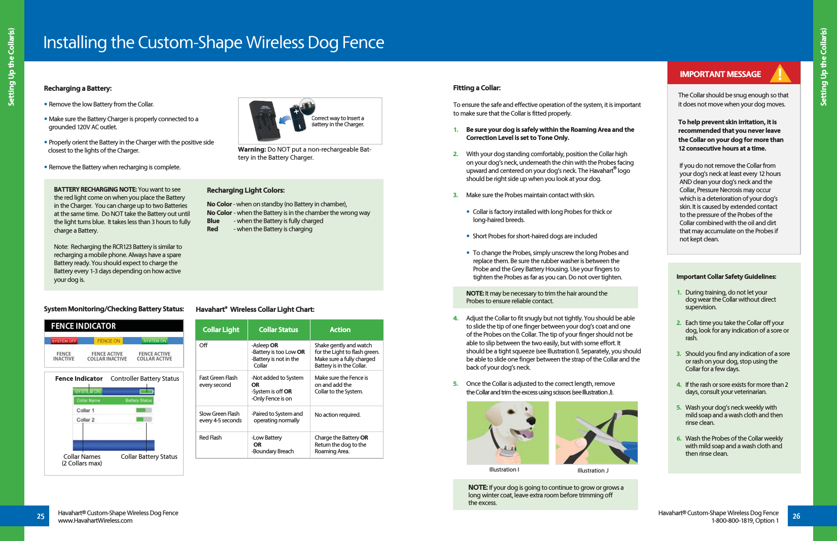 Recharging a Battery:• Remove the low Battery from the Collar.• Make sure the Battery Charger is properly connected to a    grounded 120V AC outlet.• Properly orient the Battery in the Charger with the positive side    closest to the lights of the Charger.• Remove the Battery when recharging is complete.Recharging Light Colors: No Color - when on standby (no Battery in chamber), No Color - when the Battery is in the chamber the wrong wayBlue  - when the Battery is fully chargedRed  - when the Battery is charging System Monitoring/Checking Battery Status:BATTERY RECHARGING NOTE: You want to see the red light come on when you place the Battery in the Charger.  You can charge up to two Batteries at the same time.  Do NOT take the Battery out until the light turns blue.  It takes less than 3 hours to fully charge a Battery.Note:  Recharging the RCR123 Battery is similar to recharging a mobile phone. Always have a spare Battery ready. You should expect to charge the Battery every 1-3 days depending on how active your dog is.Warning: Do NOT put a non-rechargeable Bat-tery in the Battery Charger.Correct way to Insert a Battery in the Charger.CBa+-25 26Havahart® Custom-Shape Wireless Dog Fencewww.HavahartWireless.comHavahart® Custom-Shape Wireless Dog Fence1-800-800-1819, Option 1 Setting Up the Collar(s)Installing the Custom-Shape Wireless Dog Fence Setting Up the Collar(s)-Asleep OR-Battery is too Low OR -Battery is not in the      Collar-Not added to System OR-System is off OR-Only Fence is on-Paired to System and  operating normally -Low Battery   OR-Boundary Breach Havahart®  Wireless Collar Light Chart: Collar Light  ActionCollar Status Off Fast Green Flashevery secondSlow Green Flashevery 4-5 secondsRed FlashShake gently and watch for the Light to flash green. Make sure a fully charged Battery is in the Collar.Make sure the Fence ison and add theCollar to the System.No action required. Charge the Battery OR Return the dog to the Roaming Area. Fitting a Collar:To ensure the safe and effective operation of the system, it is important to make sure that the Collar is fitted properly.1.   Be sure your dog is safely within the Roaming Area and the  Correction Level is set to Tone Only.2.   With your dog standing comfortably, position the Collar high on your dog’s neck, underneath the chin with the Probes facing  upward and centered on your dog’s neck. The Havahart® logo should be right side up when you look at your dog. 3.   Make sure the Probes maintain contact with skin.  •  Collar is factory installed with long Probes for thick or   long-haired breeds.  •  Short Probes for short-haired dogs are included •  To change the Probes, simply unscrew the long Probes and      replace them. Be sure the rubber washer is between the     Probe and the Grey Battery Housing. Use your fingers to        tighten the Probes as far as you can. Do not over tighten. 4.   Adjust the Collar to fit snugly but not tightly. You should be able  to slide the tip of one finger between your dog’s coat and one of the Probes on the Collar. The tip of your finger should not be  able to slip between the two easily, but with some effort. It    should be a tight squeeze (see Illustration I). Separately, you should  be able to slide one finger between the strap of the Collar and the  back of your dog’s neck.5.   Once the Collar is adjusted to the correct length, remove the Collar and trim the excess using scissors (see Illustration J).The Collar should be snug enough so that it does not move when your dog moves.To help prevent skin irritation, it is recommended that you never leave the Collar on your dog for more than 12 consecutive hours at a time.If you do not remove the Collar from your dog’s neck at least every 12 hours AND clean your dog’s neck and the Collar, Pressure Necrosis may occur which is a deterioration of your dog’s skin. It is caused by extended contact to the pressure of the Probes of the Collar combined with the oil and dirt that may accumulate on the Probes if not kept clean.Illustration I Illustration J IMPORTANT MESSAGE !NOTE: If your dog is going to continue to grow or grows a   long winter coat, leave extra room before trimming off the excess.   NOTE: It may be necessary to trim the hair around the    Probes to ensure reliable contact. Important Collar Safety Guidelines: 1.  During training, do not let your      dog wear the Collar without direct   supervision. 2.  Each time you take the Collar off your    dog, look for any indication of a sore or   rash. 3.   Should you find any indication of a sore    or rash on your dog, stop using the    Collar for a few days. 4.  If the rash or sore exists for more than 2    days, consult your veterinarian. 5.   Wash your dog’s neck weekly with  mild soap and a wash cloth and then   rinse clean. 6.   Wash the Probes of the Collar weekly    with mild soap and a wash cloth and    then rinse clean.Controller Battery StatusFence IndicatorCollar Names(2 Collars max) Collar Battery Status