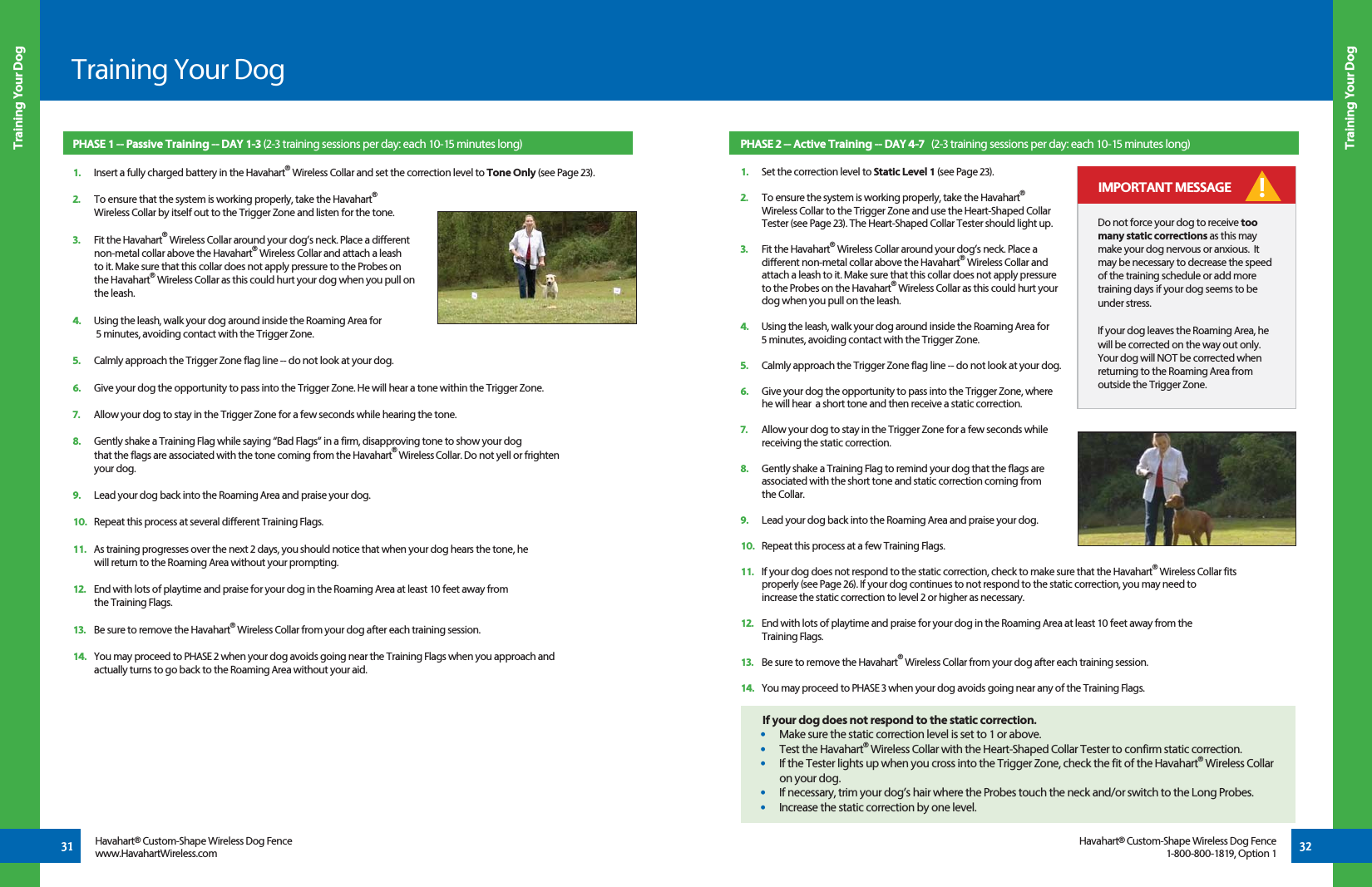 PHASE 2 -- Active Training -- DAY 4-7   (2-3 training sessions per day: each 10-15 minutes long)1.   Set the correction level to Static Level 1 (see Page 23).2.   To ensure the system is working properly, take the Havahart®   Wireless Collar to the Trigger Zone and use the Heart-Shaped Collar  Tester (see Page 23). The Heart-Shaped Collar Tester should light up. 3.   Fit the Havahart® Wireless Collar around your dog’s neck. Place a   different non-metal collar above the Havahart® Wireless Collar and   attach a leash to it. Make sure that this collar does not apply pressure   to the Probes on the Havahart® Wireless Collar as this could hurt your  dog when you pull on the leash.4.   Using the leash, walk your dog around inside the Roaming Area for   5 minutes, avoiding contact with the Trigger Zone.5.   Calmly approach the Trigger Zone flag line -- do not look at your dog.6.   Give your dog the opportunity to pass into the Trigger Zone, where   he will hear  a short tone and then receive a static correction.7.   Allow your dog to stay in the Trigger Zone for a few seconds while   receiving the static correction.8.   Gently shake a Training Flag to remind your dog that the flags are   associated with the short tone and static correction coming from  the Collar.9.   Lead your dog back into the Roaming Area and praise your dog. 10.   Repeat this process at a few Training Flags.11.   If your dog does not respond to the static correction, check to make sure that the Havahart® Wireless Collar fits   properly (see Page 26). If your dog continues to not respond to the static correction, you may need to   increase the static correction to level 2 or higher as necessary.12.   End with lots of playtime and praise for your dog in the Roaming Area at least 10 feet away from the  Training Flags.13.   Be sure to remove the Havahart® Wireless Collar from your dog after each training session. 14.   You may proceed to PHASE 3 when your dog avoids going near any of the Training Flags.31 32Training Your DogTraining Your DogTraining Your DogHavahart® Custom-Shape Wireless Dog Fencewww.HavahartWireless.comHavahart® Custom-Shape Wireless Dog Fence1-800-800-1819, Option 1PHASE 1 -- Passive Training -- DAY 1-3 (2-3 training sessions per day: each 10-15 minutes long)1.   Insert a fully charged battery in the Havahart® Wireless Collar and set the correction level to Tone Only (see Page 23).2.   To ensure that the system is working properly, take the Havahart® Wireless Collar by itself out to the Trigger Zone and listen for the tone. 3.   Fit the Havahart® Wireless Collar around your dog’s neck. Place a different non-metal collar above the Havahart® Wireless Collar and attach a leash to it. Make sure that this collar does not apply pressure to the Probes on the Havahart® Wireless Collar as this could hurt your dog when you pull on the leash.  4.   Using the leash, walk your dog around inside the Roaming Area for 5 minutes, avoiding contact with the Trigger Zone. 5.   Calmly approach the Trigger Zone flag line -- do not look at your dog.6.   Give your dog the opportunity to pass into the Trigger Zone. He will hear a tone within the Trigger Zone. 7.   Allow your dog to stay in the Trigger Zone for a few seconds while hearing the tone.8.   Gently shake a Training Flag while saying “Bad Flags” in a firm, disapproving tone to show your dog      that the flags are associated with the tone coming from the Havahart® Wireless Collar. Do not yell or frighten your dog.9.   Lead your dog back into the Roaming Area and praise your dog. 10.   Repeat this process at several different Training Flags.11.   As training progresses over the next 2 days, you should notice that when your dog hears the tone, he will return to the Roaming Area without your prompting.12.   End with lots of playtime and praise for your dog in the Roaming Area at least 10 feet away from the Training Flags.13.   Be sure to remove the Havahart® Wireless Collar from your dog after each training session.14.   You may proceed to PHASE 2 when your dog avoids going near the Training Flags when you approach and actually turns to go back to the Roaming Area without your aid.Do not force your dog to receive too many static corrections as this may make your dog nervous or anxious.  It may be necessary to decrease the speed of the training schedule or add more training days if your dog seems to be under stress. If your dog leaves the Roaming Area, he will be corrected on the way out only.  Your dog will NOT be corrected when returning to the Roaming Area from outside the Trigger Zone. IMPORTANT MESSAGE !If your dog does not respond to the static correction.•   Make sure the static correction level is set to 1 or above.•   Test the Havahart® Wireless Collar with the Heart-Shaped Collar Tester to confirm static correction. •   If the Tester lights up when you cross into the Trigger Zone, check the fit of the Havahart® Wireless Collar on your dog.•   If necessary, trim your dog’s hair where the Probes touch the neck and/or switch to the Long Probes.•   Increase the static correction by one level.