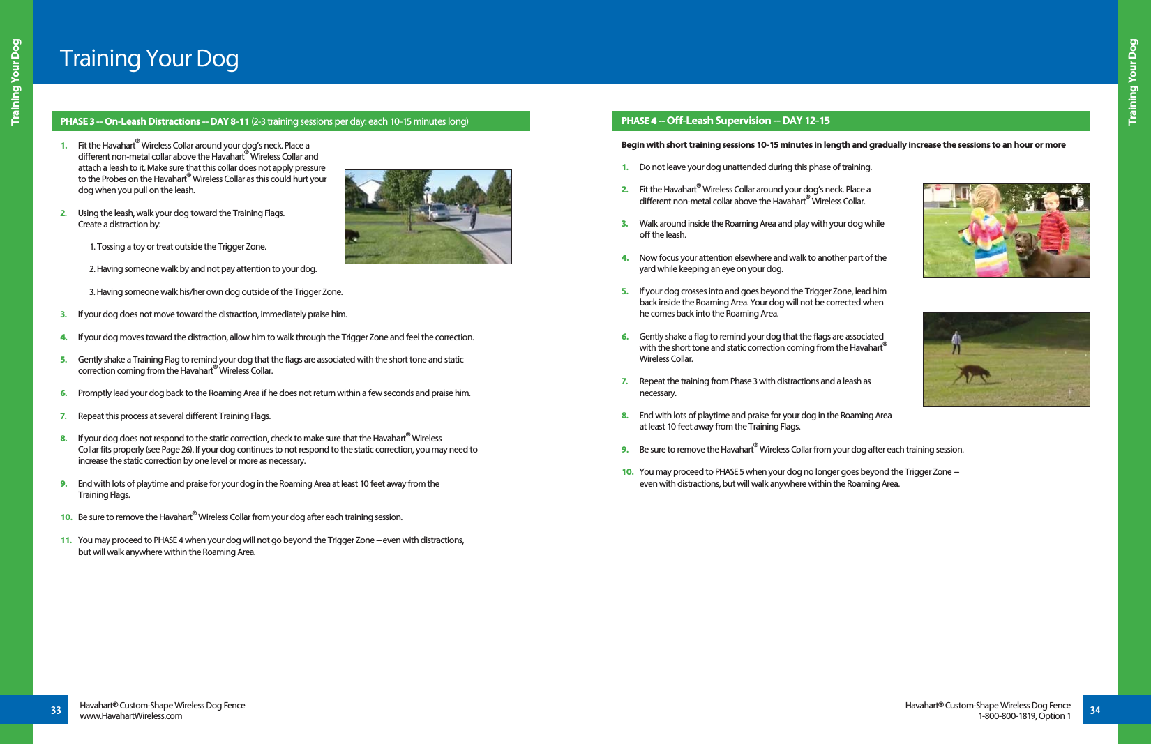 33 34Training Your DogTraining Your DogTraining Your DogHavahart® Custom-Shape Wireless Dog Fencewww.HavahartWireless.comHavahart® Custom-Shape Wireless Dog Fence1-800-800-1819, Option 1PHASE 3 -- On-Leash Distractions -- DAY 8-11 (2-3 training sessions per day: each 10-15 minutes long)1.   Fit the Havahart® Wireless Collar around your dog’s neck. Place a   different non-metal collar above the Havahart® Wireless Collar and   attach a leash to it. Make sure that this collar does not apply pressure   to the Probes on the Havahart® Wireless Collar as this could hurt your   dog when you pull on the leash.   2.   Using the leash, walk your dog toward the Training Flags.   Create a distraction by:  1. Tossing a toy or treat outside the Trigger Zone.2. Having someone walk by and not pay attention to your dog.3. Having someone walk his/her own dog outside of the Trigger Zone. 3.   If your dog does not move toward the distraction, immediately praise him.4.   If your dog moves toward the distraction, allow him to walk through the Trigger Zone and feel the correction. 5.   Gently shake a Training Flag to remind your dog that the flags are associated with the short tone and static    correction coming from the Havahart® Wireless Collar.6.   Promptly lead your dog back to the Roaming Area if he does not return within a few seconds and praise him.7.   Repeat this process at several different Training Flags.8.   If your dog does not respond to the static correction, check to make sure that the Havahart® Wireless      Collar fits properly (see Page 26). If your dog continues to not respond to the static correction, you may need to    increase the static correction by one level or more as necessary.9.   End with lots of playtime and praise for your dog in the Roaming Area at least 10 feet away from the  Training Flags.10.   Be sure to remove the Havahart® Wireless Collar from your dog after each training session.11.   You may proceed to PHASE 4 when your dog will not go beyond the Trigger Zone ---  even with distractions,   but will walk anywhere within the Roaming Area. PHASE 4 -- Off-Leash Supervision -- DAY 12-15 Begin with short training sessions 10-15 minutes in length and gradually increase the sessions to an hour or more1.   Do not leave your dog unattended during this phase of training.2.   Fit the Havahart® Wireless Collar around your dog’s neck. Place a   different non-metal collar above the Havahart® Wireless Collar. 3.   Walk around inside the Roaming Area and play with your dog while   off the leash. 4.   Now focus your attention elsewhere and walk to another part of the   yard while keeping an eye on your dog. 5.   If your dog crosses into and goes beyond the Trigger Zone, lead him   back inside the Roaming Area. Your dog will not be corrected when    he comes back into the Roaming Area.6.   Gently shake a flag to remind your dog that the flags are associated   with the short tone and static correction coming from the Havahart® Wireless Collar. 7.   Repeat the training from Phase 3 with distractions and a leash as  necessary.8.   End with lots of playtime and praise for your dog in the Roaming Area   at least 10 feet away from the Training Flags.9.   Be sure to remove the Havahart® Wireless Collar from your dog after each training session.10.   You may proceed to PHASE 5 when your dog no longer goes beyond the Trigger Zone ---  even with distractions, but will walk anywhere within the Roaming Area.