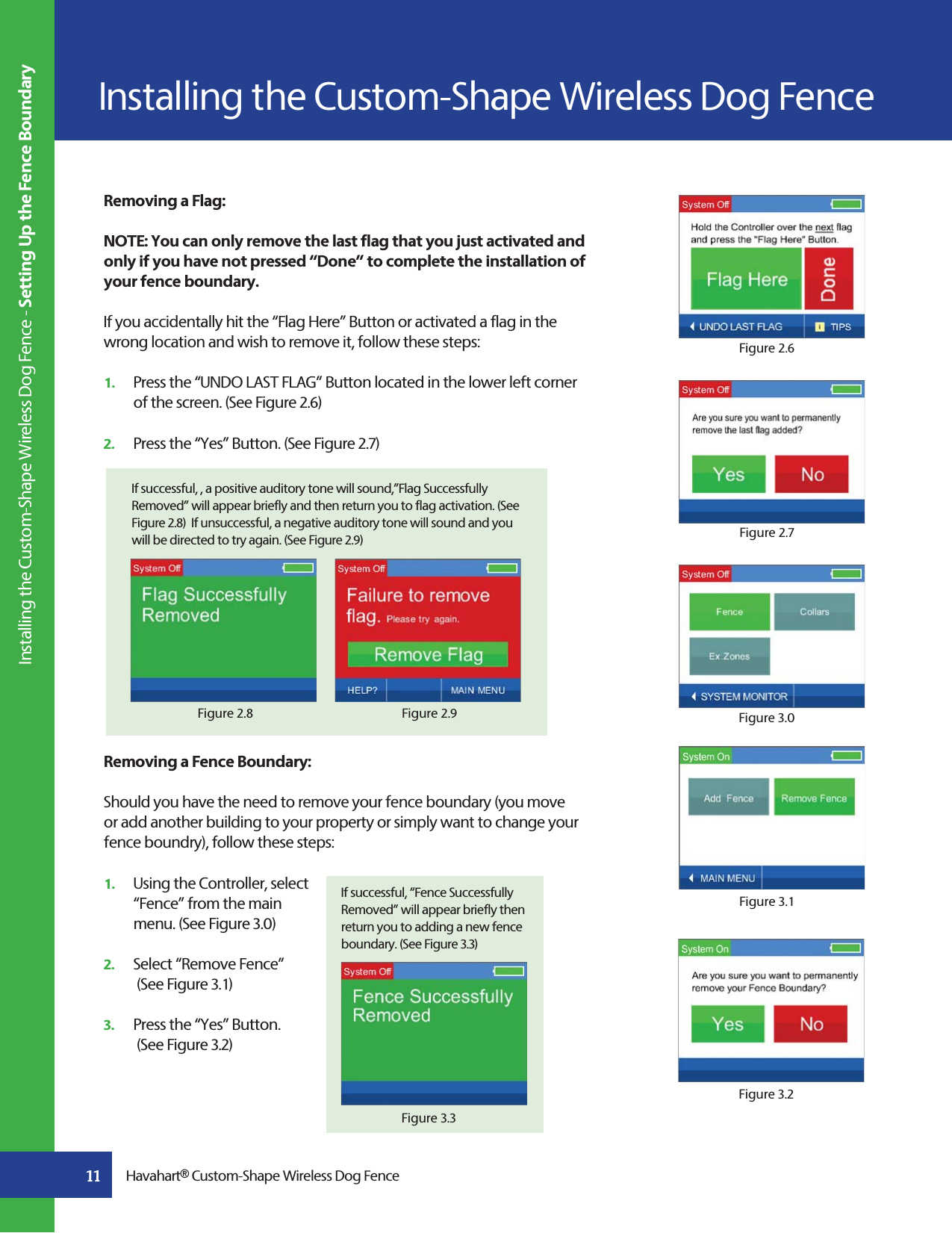 11Removing a Flag: NOTE: You can only remove the last flag that you just activated and only if you have not pressed “Done” to complete the installation of your fence boundary.If you accidentally hit the “Flag Here” Button or activated a flag in the wrong location and wish to remove it, follow these steps: 1.   Press the “UNDO LAST FLAG” Button located in the lower left corner    of the screen. (See Figure 2.6)2.   Press the “Yes” Button. (See Figure 2.7)  Removing a Fence Boundary:Should you have the need to remove your fence boundary (you move or add another building to your property or simply want to change your fence boundry), follow these steps:1.   Using the Controller, select   “Fence” from the main   menu. (See Figure 3.0)2.   Select “Remove Fence”   (See Figure 3.1)  3.   Press the “Yes” Button.   (See Figure 3.2)  If successful, “Fence Successfully Removed” will appear briefly then return you to adding a new fence boundary. (See Figure 3.3)Figure 2.6Figure 2.7Figure 3.0Figure 3.1Figure 3.2Figure 3.3If successful, , a positive auditory tone will sound,”Flag Successfully Removed” will appear briefly and then return you to flag activation. (See Figure 2.8)  If unsuccessful, a negative auditory tone will sound and you will be directed to try again. (See Figure 2.9)Figure 2.9Figure 2.8Havahart® Custom-Shape Wireless Dog Fence Installing the Custom-Shape Wireless Dog Fence - Setting Up the Fence BoundaryInstalling the Custom-Shape Wireless Dog Fence